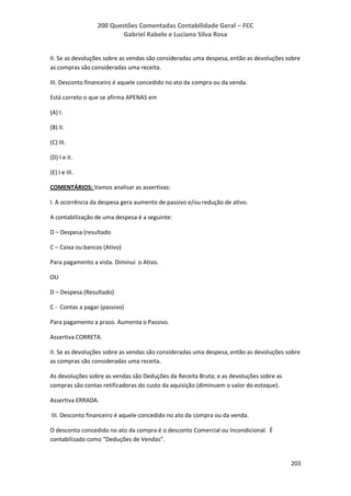 200 Questões Comentadas Contabilidade Geral – FCC
Gabriel Rabelo e Luciano Silva Rosa
203
II. Se as devoluções sobre as vendas são consideradas uma despesa, então as devoluções sobre
as compras são consideradas uma receita.
III. Desconto financeiro é aquele concedido no ato da compra ou da venda.
Está correto o que se afirma APENAS em
(A) I.
(B) II.
(C) III.
(D) I e II.
(E) I e III.
COMENTÁRIOS: Vamos analisar as assertivas:
I. A ocorrência da despesa gera aumento de passivo e/ou redução de ativo.
A contabilização de uma despesa é a seguinte:
D – Despesa (resultado
C – Caixa ou bancos (Ativo)
Para pagamento a vista. Diminui o Ativo.
OU
D – Despesa (Resultado)
C - Contas a pagar (passivo)
Para pagamento a prazo. Aumenta o Passivo.
Assertiva CORRETA.
II. Se as devoluções sobre as vendas são consideradas uma despesa, então as devoluções sobre
as compras são consideradas uma receita.
As devoluções sobre as vendas são Deduções da Receita Bruta; e as devoluções sobre as
compras são contas retificadoras do custo da aquisição (diminuem o valor do estoque).
Assertiva ERRADA.
III. Desconto financeiro é aquele concedido no ato da compra ou da venda.
O desconto concedido no ato da compra é o desconto Comercial ou Incondicional. É
contabilizado como “Deduções de Vendas”.
 