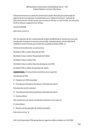 200 Questões Comentadas Contabilidade Geral – FCC
Gabriel Rabelo e Luciano Silva Rosa
204
O desconto financeiro ou desconto condicional é aquele oferecido para antecipação do
pagamento de uma duplicata. É contabilizado como “Despesa Financeira”. Exemplo de
desconto financeiro: Venda a prazo, para receber em 60 dias, no valor de XXX, com desconto
de 5% se efetuar o pagamento em 30 dias.
Assertiva ERRADA.
Alternativa correta: A
192. Em setembro de X9 a empresa Xandô recebeu R$ 800,00 de um cliente que havia sido
considerado incobrável no exercício anterior (X8). Considerando que existia saldo de R$
2.000,00 na conta Provisão para Crédito de Liquidação Duvidosa (PDD), no
momento do recebimento, a empresa deve
(A) debitar PDD e creditar Reversão de PDD.
(B) debitar Caixa e creditar Recuperação de Crédito.
(C) debitar Caixa e creditar PDD.
(D) debitar Caixa e creditar Reversão da despesa com PDD.
(E) debitar PDD e creditar Recuperação de crédito.
COMENTÁRIOS: Os lançamentos envolvidos são os seguintes:
Constituição da PDD:
D – Despesa com PDD (resultado)
C – Provisão para Devedores Duvidosos ( retificadora do Ativo)
Pela baixa de cliente incobrável:
D – Provisão para Devedores Duvidosos (retificadora do Ativo)
C – Clientes (Ativo)
Pelo recebimento de cliente considerado incobrável no ano anterior:
D –Caixa (Ativo)
C – Receita com Recuperação de crédito (resultado)
Alternativa correta : B
193. A Cia Empreitada LTDA apresentava os seguintes saldos contábeis em 31/12/X8:
 