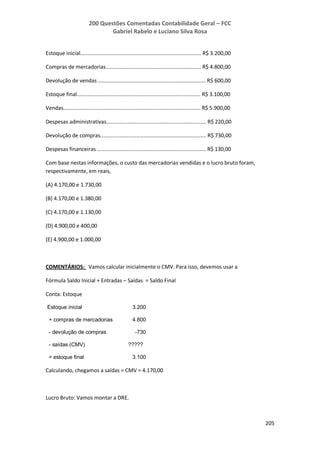 200 Questões Comentadas Contabilidade Geral – FCC
Gabriel Rabelo e Luciano Silva Rosa
205
Estoque inicial................................................................................. R$ 3.200,00
Compras de mercadorias................................................................ R$ 4.800,00
Devolução de vendas ........................................................................ R$ 600,00
Estoque final................................................................................... R$ 3.100,00
Vendas............................................................................................ R$ 5.900,00
Despesas administrativas................................................................... R$ 220,00
Devolução de compras....................................................................... R$ 730,00
Despesas financeiras ......................................................................... R$ 130,00
Com base nestas informações, o custo das mercadorias vendidas e o lucro bruto foram,
respectivamente, em reais,
(A) 4.170,00 e 1.730,00
(B) 4.170,00 e 1.380,00
(C) 4.170,00 e 1.130,00
(D) 4.900,00 e 400,00
(E) 4.900,00 e 1.000,00
COMENTÁRIOS: Vamos calcular inicialmente o CMV. Para isso, devemos usar a
Fórmula Saldo Inicial + Entradas – Saídas = Saldo Final
Conta: Estoque
Estoque inicial 3.200
+ compras de mercadorias 4.800
- devolução de compras -730
- saídas (CMV) ?????
= estoque final 3.100
Calculando, chegamos a saídas = CMV = 4.170,00
Lucro Bruto: Vamos montar a DRE.
 