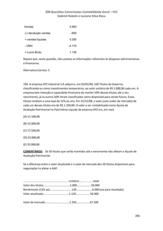200 Questões Comentadas Contabilidade Geral – FCC
Gabriel Rabelo e Luciano Silva Rosa
206
Vendas 5.900
(-) devolução vendas -600
= vendas líquidas 5.300
- CMV -4.170
= Lucro Bruto 1.130
Repare que, nesta questão, não usamos as informações referentes às despesas administrativas
e financeiras.
Alternativa Correta: C
194. A empresa XYZ Industrial S.A adquiriu, em 02/01/X8, 100 Títulos do Governo,
classificando-os como investimentos temporários, ao valor unitário de R$ 1.000,00 cada um. A
empresa tem intenção e capacidade financeira de manter 50% desses títulos até o seu
vencimento, já os outros 50% foram classificados como disponível para venda futura. Esses
títulos rendiam a uma taxa de 12% ao ano. Em 31/12/X8, o valor justo (valor de mercado) de
cada um desses títulos era de R$ 1.350,00. O valor a ser contabilizado como Ajuste de
Avaliação Patrimonial no Patrimônio Líquido da empresa XYZ era, em reais
(A) 11.500,00
(B) 12.000,00
(C) 17.500,00
(D) 23.000,00
(E) 35.000,00
COMENTÁRIOS: Os 50 títulos que serão mantidos até o vencimento não afetam o Ajuste de
Avaliação Patrimonial.
Só a diferença entre o valor atualizado e o valor de mercado dos 50 títulos disponíveis para
negociação ira afetar o AAP.
............................................................Unitário.......... ........total
Valor dos títulos...................................1.000...................50.000
Rendimento (12% aa).............................120.....................6.000 (vai para resultado)
Valor atualizado..................................1.120...................56.000
Valor de mercado................................1.350..................67.500
 