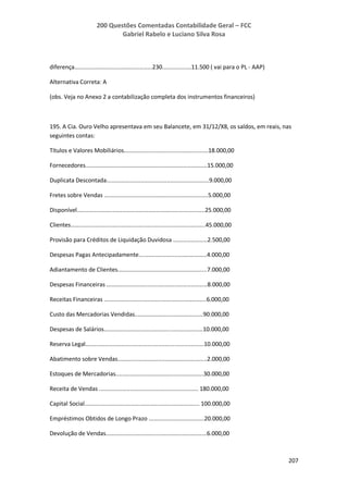 200 Questões Comentadas Contabilidade Geral – FCC
Gabriel Rabelo e Luciano Silva Rosa
207
diferença................................................230..................11.500 ( vai para o PL - AAP)
Alternativa Correta: A
(obs. Veja no Anexo 2 a contabilização completa dos instrumentos financeiros)
195. A Cia. Ouro Velho apresentava em seu Balancete, em 31/12/X8, os saldos, em reais, nas
seguintes contas:
Títulos e Valores Mobiliários....................................................18.000,00
Fornecedores...........................................................................15.000,00
Duplicata Descontada...............................................................9.000,00
Fretes sobre Vendas ................................................................5.000,00
Disponível...............................................................................25.000,00
Clientes...................................................................................45.000,00
Provisão para Créditos de Liquidação Duvidosa .....................2.500,00
Despesas Pagas Antecipadamente..........................................4.000,00
Adiantamento de Clientes.......................................................7.000,00
Despesas Financeiras ..............................................................8.000,00
Receitas Financeiras ...............................................................6.000,00
Custo das Mercadorias Vendidas..........................................90.000,00
Despesas de Salários.............................................................10.000,00
Reserva Legal.........................................................................10.000,00
Abatimento sobre Vendas.......................................................2.000,00
Estoques de Mercadorias......................................................30.000,00
Receita de Vendas ............................................................. 180.000,00
Capital Social....................................................................... 100.000,00
Empréstimos Obtidos de Longo Prazo ..................................20.000,00
Devolução de Vendas..............................................................6.000,00
 