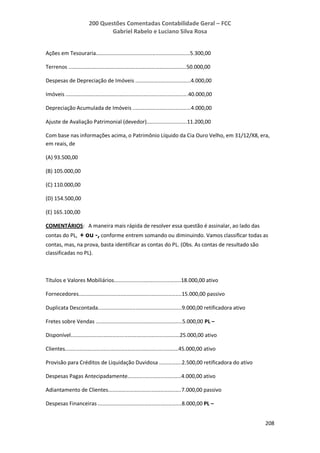 200 Questões Comentadas Contabilidade Geral – FCC
Gabriel Rabelo e Luciano Silva Rosa
208
Ações em Tesouraria...............................................................5.300,00
Terrenos ...............................................................................50.000,00
Despesas de Depreciação de Imóveis .....................................4.000,00
Imóveis ..................................................................................40.000,00
Depreciação Acumulada de Imóveis .......................................4.000,00
Ajuste de Avaliação Patrimonial (devedor)...........................11.200,00
Com base nas informações acima, o Patrimônio Líquido da Cia Ouro Velho, em 31/12/X8, era,
em reais, de
(A) 93.500,00
(B) 105.000,00
(C) 110.000,00
(D) 154.500,00
(E) 165.100,00
COMENTÁRIOS: A maneira mais rápida de resolver essa questão é assinalar, ao lado das
contas do PL, + ou -, conforme entrem somando ou diminuindo. Vamos classificar todas as
contas, mas, na prova, basta identificar as contas do PL. (Obs. As contas de resultado são
classificadas no PL).
Títulos e Valores Mobiliários.............................................18.000,00 ativo
Fornecedores.....................................................................15.000,00 passivo
Duplicata Descontada........................................................9.000,00 retificadora ativo
Fretes sobre Vendas ..........................................................5.000,00 PL –
Disponível.........................................................................25.000,00 ativo
Clientes............................................................................45.000,00 ativo
Provisão para Créditos de Liquidação Duvidosa ...............2.500,00 retificadora do ativo
Despesas Pagas Antecipadamente....................................4.000,00 ativo
Adiantamento de Clientes.................................................7.000,00 passivo
Despesas Financeiras ........................................................8.000,00 PL –
 