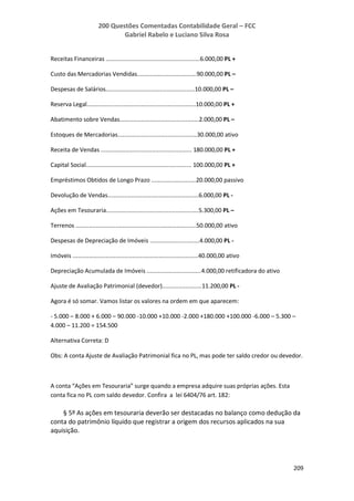 200 Questões Comentadas Contabilidade Geral – FCC
Gabriel Rabelo e Luciano Silva Rosa
209
Receitas Financeiras .........................................................6.000,00 PL +
Custo das Mercadorias Vendidas....................................90.000,00 PL –
Despesas de Salários......................................................10.000,00 PL –
Reserva Legal..................................................................10.000,00 PL +
Abatimento sobre Vendas................................................2.000,00 PL –
Estoques de Mercadorias................................................30.000,00 ativo
Receita de Vendas ....................................................... 180.000,00 PL +
Capital Social................................................................ 100.000,00 PL +
Empréstimos Obtidos de Longo Prazo ...........................20.000,00 passivo
Devolução de Vendas.......................................................6.000,00 PL -
Ações em Tesouraria........................................................5.300,00 PL –
Terrenos .........................................................................50.000,00 ativo
Despesas de Depreciação de Imóveis ..............................4.000,00 PL -
Imóveis ............................................................................40.000,00 ativo
Depreciação Acumulada de Imóveis .................................4.000,00 retificadora do ativo
Ajuste de Avaliação Patrimonial (devedor)........................11.200,00 PL -
Agora é só somar. Vamos listar os valores na ordem em que aparecem:
- 5.000 – 8.000 + 6.000 – 90.000 -10.000 +10.000 -2.000 +180.000 +100.000 -6.000 – 5.300 –
4.000 – 11.200 = 154.500
Alternativa Correta: D
Obs: A conta Ajuste de Avaliação Patrimonial fica no PL, mas pode ter saldo credor ou devedor.
A conta “Ações em Tesouraria” surge quando a empresa adquire suas próprias ações. Esta
conta fica no PL com saldo devedor. Confira a lei 6404/76 art. 182:
§ 5º As ações em tesouraria deverão ser destacadas no balanço como dedução da
conta do patrimônio líquido que registrar a origem dos recursos aplicados na sua
aquisição.
 