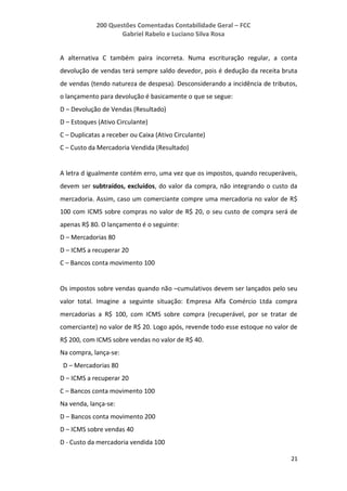 200 Questões Comentadas Contabilidade Geral – FCC
Gabriel Rabelo e Luciano Silva Rosa
21
A alternativa C também paira incorreta. Numa escrituração regular, a conta
devolução de vendas terá sempre saldo devedor, pois é dedução da receita bruta
de vendas (tendo natureza de despesa). Desconsiderando a incidência de tributos,
o lançamento para devolução é basicamente o que se segue:
D – Devolução de Vendas (Resultado)
D – Estoques (Ativo Circulante)
C – Duplicatas a receber ou Caixa (Ativo Circulante)
C – Custo da Mercadoria Vendida (Resultado)
A letra d igualmente contém erro, uma vez que os impostos, quando recuperáveis,
devem ser subtraídos, excluídos, do valor da compra, não integrando o custo da
mercadoria. Assim, caso um comerciante compre uma mercadoria no valor de R$
100 com ICMS sobre compras no valor de R$ 20, o seu custo de compra será de
apenas R$ 80. O lançamento é o seguinte:
D – Mercadorias 80
D – ICMS a recuperar 20
C – Bancos conta movimento 100
Os impostos sobre vendas quando não –cumulativos devem ser lançados pelo seu
valor total. Imagine a seguinte situação: Empresa Alfa Comércio Ltda compra
mercadorias a R$ 100, com ICMS sobre compra (recuperável, por se tratar de
comerciante) no valor de R$ 20. Logo após, revende todo esse estoque no valor de
R$ 200, com ICMS sobre vendas no valor de R$ 40.
Na compra, lança-se:
D – Mercadorias 80
D – ICMS a recuperar 20
C – Bancos conta movimento 100
Na venda, lança-se:
D – Bancos conta movimento 200
D – ICMS sobre vendas 40
D - Custo da mercadoria vendida 100
 