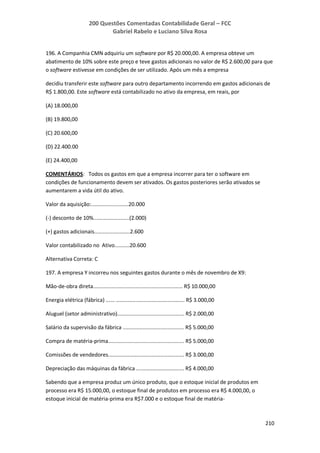 200 Questões Comentadas Contabilidade Geral – FCC
Gabriel Rabelo e Luciano Silva Rosa
210
196. A Companhia CMN adquiriu um software por R$ 20.000,00. A empresa obteve um
abatimento de 10% sobre este preço e teve gastos adicionais no valor de R$ 2.600,00 para que
o software estivesse em condições de ser utilizado. Após um mês a empresa
decidiu transferir este software para outro departamento incorrendo em gastos adicionais de
R$ 1.800,00. Este software está contabilizado no ativo da empresa, em reais, por
(A) 18.000,00
(B) 19.800,00
(C) 20.600,00
(D) 22.400.00
(E) 24.400,00
COMENTÁRIOS: Todos os gastos em que a empresa incorrer para ter o software em
condições de funcionamento devem ser ativados. Os gastos posteriores serão ativados se
aumentarem a vida útil do ativo.
Valor da aquisição:.........................20.000
(-) desconto de 10%........................(2.000)
(+) gastos adicionais........................2.600
Valor contabilizado no Ativo..........20.600
Alternativa Correta: C
197. A empresa Y incorreu nos seguintes gastos durante o mês de novembro de X9:
Mão-de-obra direta............................................................ R$ 10.000,00
Energia elétrica (fábrica) ...... .............................................. R$ 3.000,00
Aluguel (setor administrativo)............................................. R$ 2.000,00
Salário da supervisão da fábrica ......................................... R$ 5.000,00
Compra de matéria-prima................................................... R$ 5.000,00
Comissões de vendedores................................................... R$ 3.000,00
Depreciação das máquinas da fábrica ................................ R$ 4.000,00
Sabendo que a empresa produz um único produto, que o estoque inicial de produtos em
processo era R$ 15.000,00, o estoque final de produtos em processo era R$ 4.000,00, o
estoque inicial de matéria-prima era R$7.000 e o estoque final de matéria-
 