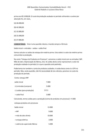 200 Questões Comentadas Contabilidade Geral – FCC
Gabriel Rabelo e Luciano Silva Rosa
211
prima era R$ 3.000,00. O custo da produção acabada no período utilizando o custeio por
absorção foi, em reais,
(A) 46.000,00
(B) 42.000,00
(C) 32.000,00
(D) 31.000,00
(E) 27.000,00
COMENTÁRIOS: Esta é uma questão clássica. Usando sempre a fórmula
Saldo inicial + entradas – saídas = saldo final
Vamos calcular as saídas do estoque de matéria-prima. Esta saída é o valor da matéria-prima
consumida na produção.
Na conta “Estoque de Produtos em Processo”, somamos o saldo inicial com as entradas ( MP.
Mão de obra. Depreciação da fábrica, etc). As saídas desta conta representam o valor da
produção acabada no período ( é o que a questão está pedindo).
Poderíamos ter também a conta de produtos acabados. A saída desta conta é o CPV no
período. Mas, nesta questão, não há necessidade de tais cálculos, paramos no custo da
produção do período.
Conta: estoque MP
saldo inicial 7.000
(+) entradas (compras) 5.000
(-) saídas (para produção) ?????
= saldo final 3.000
Calculando, temos saídas para a produção (conta de produtos em processo) = 9.000
estoque produtos em processos
Saldo inicial 15.000
+ MP 9.000
+ mão de obra direta 10.000
+ energia elétrica 3.000
+ salário da supervisão fábrica 5.000
 