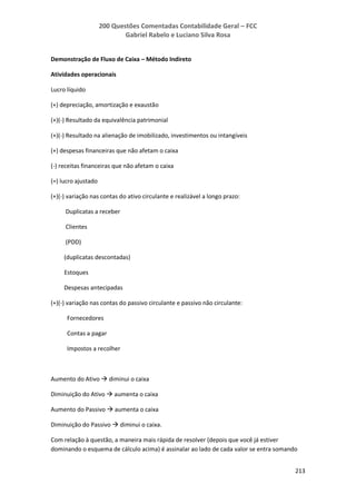 200 Questões Comentadas Contabilidade Geral – FCC
Gabriel Rabelo e Luciano Silva Rosa
213
Demonstração de Fluxo de Caixa – Método Indireto
Atividades operacionais
Lucro líquido
(+) depreciação, amortização e exaustão
(+)(-) Resultado da equivalência patrimonial
(+)(-) Resultado na alienação de imobilizado, investimentos ou intangíveis
(+) despesas financeiras que não afetam o caixa
(-) receitas financeiras que não afetam o caixa
(=) lucro ajustado
(+)(-) variação nas contas do ativo circulante e realizável a longo prazo:
Duplicatas a receber
Clientes
(PDD)
(duplicatas descontadas)
Estoques
Despesas antecipadas
(+)(-) variação nas contas do passivo circulante e passivo não circulante:
Fornecedores
Contas a pagar
Impostos a recolher
Aumento do Ativo  diminui o caixa
Diminuição do Ativo  aumenta o caixa
Aumento do Passivo  aumenta o caixa
Diminuição do Passivo  diminui o caixa.
Com relação à questão, a maneira mais rápida de resolver (depois que você já estiver
dominando o esquema de cálculo acima) é assinalar ao lado de cada valor se entra somando
 
