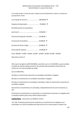 200 Questões Comentadas Contabilidade Geral – FCC
Gabriel Rabelo e Luciano Silva Rosa
214
(+) ou diminuindo (-) o fluxo de caixa. E depois somar diretamente os valores, na ordem em
que aparecem. Assim:
Lucro líquido do exercício .............................. 380.000,00 +
Despesas de depreciação ................................ 70.000,00 +
Resultado positivo da equivalência
patrimonial ..................................................... 90.000,00 -
Aumento de Duplicatas a Receber ................. 65.000,00 -
Aumento de Fornecedores ............................ 40.000,00 +
Aumento de Contas a Pagar .......................... 20.000,00 +
Diminuição de estoques ................................. 35.000,00 +
Soma: 380.000 + 70.000 – 90.000 – 65.000 + 40.000 + 20.000 +35.000 = 390.000
Alternativa correta: B
199. A partir da vigência da MP 449/2008, convertida na Lei no 11.941/2009, a qual convalidou
os efeitos da referida medida provisória, são avaliados pela equivalência patrimonial, de
acordo com a Lei das Sociedades por Ações
(Lei no 6.404/1976),
(A) todos os investimentos relevantes em sociedades controladas e coligadas.
(B) todos os investimentos em sociedades controladas e coligadas.
(C) todos os investimentos em sociedades controladas e todos os investimentos relevantes em
sociedades coligadas.
(D) somente os investimentos em controladas, independentemente de serem relevantes ou
não.
(E) somente os investimentos em controladas e os investimentos relevantes em coligadas onde
a investidora detiver pelos menos 10% do capital votante.
COMENTÁRIOS: Novamente a Lei 6404/76. Confira:
“Art. 248. No balanço patrimonial da companhia, os investimentos em coligadas ou em
controladas e em outras sociedades que façam parte de um mesmo grupo ou estejam sob
 