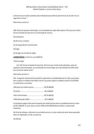 200 Questões Comentadas Contabilidade Geral – FCC
Gabriel Rabelo e Luciano Silva Rosa
215
controle comum serão avaliados pelo método da equivalência patrimonial, de acordo com as
seguintes normas: “
Alternativa correta: B
200. Antes de qualquer destinação, uma sociedade por ações deve aplicar 5% (cinco por cento)
do lucro líquido do exercício na constituição da reserva
(A) estatutária.
(B) de lucros a realizar.
(C) de expansão de investimentos.
(D) legal.
(E) de ágio na emissão de ações.
COMENTÁRIOS: Conforme a Lei 6404/76:
“Reserva Legal
Art. 193. Do lucro líquido do exercício, 5% (cinco por cento) serão aplicados, antes de
qualquer outra destinação, na constituição da reserva legal, que não excederá de 20% (vinte
por cento) do capital social.”
Alternativa correta: D
201. A seguinte nota fiscal de entrada foi registrada na contabilidade da Cia. Alfa, que produz
bens sujeitos à incidência do ICMS e do IPI e que está sujeita à incidência do PIS e da COFINS
na sistemática cumulativa:
100 quilos de matéria-prima ....................... R$ 30.000,00
IPI (12%)........................................................ R$ 3.600,00
Valor total da Nota ...................................... R$ 33.600,00
ICMS destacado (18%) = ................................R$ 5.400,00
A companhia pagou frete para transporte da matéria-prima até seu estabelecimento no valor
de R$ 2.000,00, no qual estava incluso ICMS de R$ 360,00 (desconsidere a substituição
tributária).
Na ficha de estoque, referente à essa matéria-prima, o custo unitário do quilo dessa aquisição
deve ser registrado, em R$, no valor de
(A) 262,40.
 