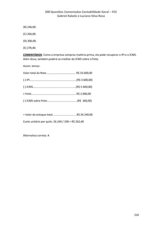 200 Questões Comentadas Contabilidade Geral – FCC
Gabriel Rabelo e Luciano Silva Rosa
216
(B) 246,00.
(C) 266,00.
(D) 300,00.
(E) 278,40.
COMENTÁRIOS: Como a empresa comprou matéria-prima, ela pode recuperar o IPI e o ICMS.
Além disso, também poderá se creditar do ICMS sobre o frete.
Assim, temos:
Valor total da Nota ...................................... R$ 33.600,00
(-) IPI..............................................................(R$ 3.600,00)
(-) ICMS.........................................................(R$ 5.400,00)
+ frete............................................................R$ 2.000,00
(-) ICMS sobre frete........................................(R$ 360,00)
= Valor do estoque total................................R$ 26.240,00
Custo unitário por quilo: 26.240 / 100 = R$ 262,40
Alternativa correta: A
 