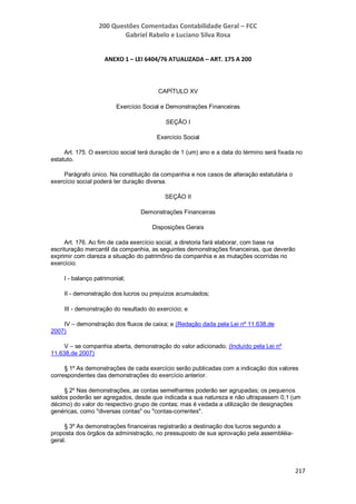 200 Questões Comentadas Contabilidade Geral – FCC
Gabriel Rabelo e Luciano Silva Rosa
217
ANEXO 1 – LEI 6404/76 ATUALIZADA – ART. 175 A 200
CAPÍTULO XV
Exercício Social e Demonstrações Financeiras
SEÇÃO I
Exercício Social
Art. 175. O exercício social terá duração de 1 (um) ano e a data do término será fixada no
estatuto.
Parágrafo único. Na constituição da companhia e nos casos de alteração estatutária o
exercício social poderá ter duração diversa.
SEÇÃO II
Demonstrações Financeiras
Disposições Gerais
Art. 176. Ao fim de cada exercício social, a diretoria fará elaborar, com base na
escrituração mercantil da companhia, as seguintes demonstrações financeiras, que deverão
exprimir com clareza a situação do patrimônio da companhia e as mutações ocorridas no
exercício:
I - balanço patrimonial;
II - demonstração dos lucros ou prejuízos acumulados;
III - demonstração do resultado do exercício; e
IV – demonstração dos fluxos de caixa; e (Redação dada pela Lei nº 11.638,de
2007)
V – se companhia aberta, demonstração do valor adicionado. (Incluído pela Lei nº
11.638,de 2007)
§ 1º As demonstrações de cada exercício serão publicadas com a indicação dos valores
correspondentes das demonstrações do exercício anterior.
§ 2º Nas demonstrações, as contas semelhantes poderão ser agrupadas; os pequenos
saldos poderão ser agregados, desde que indicada a sua natureza e não ultrapassem 0,1 (um
décimo) do valor do respectivo grupo de contas; mas é vedada a utilização de designações
genéricas, como "diversas contas" ou "contas-correntes".
§ 3º As demonstrações financeiras registrarão a destinação dos lucros segundo a
proposta dos órgãos da administração, no pressuposto de sua aprovação pela assembléia-
geral.
 