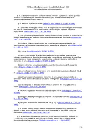 200 Questões Comentadas Contabilidade Geral – FCC
Gabriel Rabelo e Luciano Silva Rosa
218
§ 4º As demonstrações serão complementadas por notas explicativas e outros quadros
analíticos ou demonstrações contábeis necessários para esclarecimento da situação
patrimonial e dos resultados do exercício.
§ 5
o
As notas explicativas devem: (Redação dada pela Lei nº 11.941, de 2009)
I – apresentar informações sobre a base de preparação das demonstrações financeiras e
das práticas contábeis específicas selecionadas e aplicadas para negócios e eventos
significativos; (Incluído pela Lei nº 11.941, de 2009)
II – divulgar as informações exigidas pelas práticas contábeis adotadas no Brasil que não
estejam apresentadas em nenhuma outra parte das demonstrações financeiras; (Incluído pela
Lei nº 11.941, de 2009)
III – fornecer informações adicionais não indicadas nas próprias demonstrações
financeiras e consideradas necessárias para uma apresentação adequada; e (Incluído pela Lei
nº 11.941, de 2009)
IV – indicar: (Incluído pela Lei nº 11.941, de 2009)
a) os principais critérios de avaliação dos elementos patrimoniais, especialmente
estoques, dos cálculos de depreciação, amortização e exaustão, de constituição de provisões
para encargos ou riscos, e dos ajustes para atender a perdas prováveis na realização de
elementos do ativo; (Incluído pela Lei nº 11.941, de 2009)
b) os investimentos em outras sociedades, quando relevantes (art. 247, parágrafo
único); (Incluído pela Lei nº 11.941, de 2009)
c) o aumento de valor de elementos do ativo resultante de novas avaliações (art. 182, §
3
o
); (Incluído pela Lei nº 11.941, de 2009)
d) os ônus reais constituídos sobre elementos do ativo, as garantias prestadas a
terceiros e outras responsabilidades eventuais ou contingentes; (Incluído pela Lei nº 11.941, de
2009)
e) a taxa de juros, as datas de vencimento e as garantias das obrigações a longo
prazo; (Incluído pela Lei nº 11.941, de 2009)
f) o número, espécies e classes das ações do capital social; (Incluído pela Lei nº 11.941,
de 2009)
g) as opções de compra de ações outorgadas e exercidas no exercício; (Incluído pela Lei
nº 11.941, de 2009)
h) os ajustes de exercícios anteriores (art. 186, § 1o
); e (Incluído pela Lei nº 11.941, de
2009)
i) os eventos subsequentes à data de encerramento do exercício que tenham, ou
possam vir a ter, efeito relevante sobre a situação financeira e os resultados futuros da
companhia. (Incluído pela Lei nº 11.941, de 2009)
§ 6
o
A companhia fechada com patrimônio líquido, na data do balanço, inferior a R$
2.000.000,00 (dois milhões de reais) não será obrigada à elaboração e publicação da
demonstração dos fluxos de caixa. (Redação dada pela Lei nº 11.638,de 2007)
 