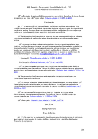 200 Questões Comentadas Contabilidade Geral – FCC
Gabriel Rabelo e Luciano Silva Rosa
219
§ 7
o
A Comissão de Valores Mobiliários poderá, a seu critério, disciplinar de forma diversa
o registro de que trata o § 3o
deste artigo. (Incluído pela Lei nº 11.941, de 2009)
Escrituração
Art. 177. A escrituração da companhia será mantida em registros permanentes, com
obediência aos preceitos da legislação comercial e desta Lei e aos princípios de contabilidade
geralmente aceitos, devendo observar métodos ou critérios contábeis uniformes no tempo e
registrar as mutações patrimoniais segundo o regime de competência.
§ 1º As demonstrações financeiras do exercício em que houver modificação de métodos
ou critérios contábeis, de efeitos relevantes, deverão indicá-la em nota e ressaltar esses
efeitos.
§ 2o
A companhia observará exclusivamente em livros ou registros auxiliares, sem
qualquer modificação da escrituração mercantil e das demonstrações reguladas nesta Lei, as
disposições da lei tributária, ou de legislação especial sobre a atividade que constitui seu
objeto, que prescrevam, conduzam ou incentivem a utilização de métodos ou critérios
contábeis diferentes ou determinem registros, lançamentos ou ajustes ou a elaboração de
outras demonstrações financeiras. (Redação dada pela Lei nº 11.941, de 2009)
I – (revogado); (Redação dada pela Lei nº 11.941, de 2009)
II – (revogado). (Redação dada pela Lei nº 11.941, de 2009)
§ 3
o
As demonstrações financeiras das companhias abertas observarão, ainda, as
normas expedidas pela Comissão de Valores Mobiliários e serão obrigatoriamente submetidas
a auditoria por auditores independentes nela registrados. (Redação dada pela Lei nº 11.941, de
2009)
§ 4º As demonstrações financeiras serão assinadas pelos administradores e por
contabilistas legalmente habilitados.
§ 5
o
As normas expedidas pela Comissão de Valores Mobiliários a que se refere o § 3
o
deste artigo deverão ser elaboradas em consonância com os padrões internacionais de
contabilidade adotados nos principais mercados de valores mobiliários. (Incluído pela Lei nº
11.638,de 2007)
§ 6
o
As companhias fechadas poderão optar por observar as normas sobre
demonstrações financeiras expedidas pela Comissão de Valores Mobiliários para as
companhias abertas. (Incluído pela Lei nº 11.638,de 2007)
§ 7o
(Revogado). (Redação dada pela Lei nº 11.941, de 2009)
SEÇÃO III
Balanço Patrimonial
Grupo de Contas
Art. 178. No balanço, as contas serão classificadas segundo os elementos do patrimônio
que registrem, e agrupadas de modo a facilitar o conhecimento e a análise da situação
financeira da companhia.
 
