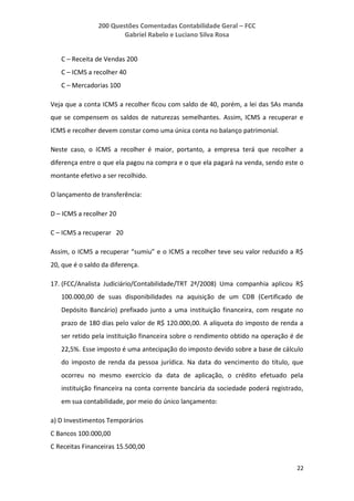 200 Questões Comentadas Contabilidade Geral – FCC
Gabriel Rabelo e Luciano Silva Rosa
22
C – Receita de Vendas 200
C – ICMS a recolher 40
C – Mercadorias 100
Veja que a conta ICMS a recolher ficou com saldo de 40, porém, a lei das SAs manda
que se compensem os saldos de naturezas semelhantes. Assim, ICMS a recuperar e
ICMS e recolher devem constar como uma única conta no balanço patrimonial.
Neste caso, o ICMS a recolher é maior, portanto, a empresa terá que recolher a
diferença entre o que ela pagou na compra e o que ela pagará na venda, sendo este o
montante efetivo a ser recolhido.
O lançamento de transferência:
D – ICMS a recolher 20
C – ICMS a recuperar 20
Assim, o ICMS a recuperar “sumiu” e o ICMS a recolher teve seu valor reduzido a R$
20, que é o saldo da diferença.
17. (FCC/Analista Judiciário/Contabilidade/TRT 2ª/2008) Uma companhia aplicou R$
100.000,00 de suas disponibilidades na aquisição de um CDB (Certificado de
Depósito Bancário) prefixado junto a uma instituição financeira, com resgate no
prazo de 180 dias pelo valor de R$ 120.000,00. A alíquota do imposto de renda a
ser retido pela instituição financeira sobre o rendimento obtido na operação é de
22,5%. Esse imposto é uma antecipação do imposto devido sobre a base de cálculo
do imposto de renda da pessoa jurídica. Na data do vencimento do título, que
ocorreu no mesmo exercício da data de aplicação, o crédito efetuado pela
instituição financeira na conta corrente bancária da sociedade poderá registrado,
em sua contabilidade, por meio do único lançamento:
a) D Investimentos Temporários
C Bancos 100.000,00
C Receitas Financeiras 15.500,00
 
