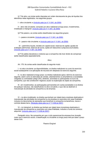 200 Questões Comentadas Contabilidade Geral – FCC
Gabriel Rabelo e Luciano Silva Rosa
220
§ 1º No ativo, as contas serão dispostas em ordem decrescente de grau de liquidez dos
elementos nelas registrados, nos seguintes grupos:
I – ativo circulante; e (Incluído pela Lei nº 11.941, de 2009)
II – ativo não circulante, composto por ativo realizável a longo prazo, investimentos,
imobilizado e intangível. (Incluído pela Lei nº 11.941, de 2009)
§ 2º No passivo, as contas serão classificadas nos seguintes grupos:
I – passivo circulante; (Incluído pela Lei nº 11.941, de 2009)
II – passivo não circulante; e (Incluído pela Lei nº 11.941, de 2009)
III – patrimônio líquido, dividido em capital social, reservas de capital, ajustes de
avaliação patrimonial, reservas de lucros, ações em tesouraria e prejuízos acumulados.
(Incluído pela Lei nº 11.941, de 2009)
§ 3º Os saldos devedores e credores que a companhia não tiver direito de compensar
serão classificados separadamente.
Ativo
Art. 179. As contas serão classificadas do seguinte modo:
I - no ativo circulante: as disponibilidades, os direitos realizáveis no curso do exercício
social subseqüente e as aplicações de recursos em despesas do exercício seguinte;
II - no ativo realizável a longo prazo: os direitos realizáveis após o término do exercício
seguinte, assim como os derivados de vendas, adiantamentos ou empréstimos a sociedades
coligadas ou controladas (artigo 243), diretores, acionistas ou participantes no lucro da
companhia, que não constituírem negócios usuais na exploração do objeto da companhia;
III - em investimentos: as participações permanentes em outras sociedades e os direitos
de qualquer natureza, não classificáveis no ativo circulante, e que não se destinem à
manutenção da atividade da companhia ou da empresa;
IV – no ativo imobilizado: os direitos que tenham por objeto bens corpóreos destinados à
manutenção das atividades da companhia ou da empresa ou exercidos com essa finalidade,
inclusive os decorrentes de operações que transfiram à companhia os benefícios, riscos e
controle desses bens; (Redação dada pela Lei nº 11.638,de 2007)
VI – no intangível: os direitos que tenham por objeto bens incorpóreos destinados à
manutenção da companhia ou exercidos com essa finalidade, inclusive o fundo de comércio
adquirido. (Incluído pela Lei nº 11.638,de 2007)
Parágrafo único. Na companhia em que o ciclo operacional da empresa tiver duração
maior que o exercício social, a classificação no circulante ou longo prazo terá por base o prazo
desse ciclo.
Passivo Exigível
 