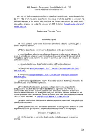 200 Questões Comentadas Contabilidade Geral – FCC
Gabriel Rabelo e Luciano Silva Rosa
221
Art. 180. As obrigações da companhia, inclusive financiamentos para aquisição de direitos
do ativo não circulante, serão classificadas no passivo circulante, quando se vencerem no
exercício seguinte, e no passivo não circulante, se tiverem vencimento em prazo maior,
observado o disposto no parágrafo único do art. 179 desta Lei. (Redação dada pela Lei nº
11.941, de 2009)
Resultados de Exercícios Futuros
Patrimônio Líquido
Art. 182. A conta do capital social discriminará o montante subscrito e, por dedução, a
parcela ainda não realizada.
§ 1º Serão classificadas como reservas de capital as contas que registrarem:
a) a contribuição do subscritor de ações que ultrapassar o valor nominal e a parte do
preço de emissão das ações sem valor nominal que ultrapassar a importância destinada à
formação do capital social, inclusive nos casos de conversão em ações de debêntures ou
partes beneficiárias;
b) o produto da alienação de partes beneficiárias e bônus de subscrição;
c) (revogada); (Redação dada pela Lei nº 11.638,de 2007) (Revogado pela Lei nº
11.638,de 2007)
d) (revogada). (Redação dada pela Lei nº 11.638,de 2007) (Revogado pela Lei nº
11.638,de 2007)
§ 2° Será ainda registrado como reserva de capital o resultado da correção monetária do
capital realizado, enquanto não-capitalizado.
§ 3o
Serão classificadas como ajustes de avaliação patrimonial, enquanto não
computadas no resultado do exercício em obediência ao regime de competência, as
contrapartidas de aumentos ou diminuições de valor atribuídos a elementos do ativo e do
passivo, em decorrência da sua avaliação a valor justo, nos casos previstos nesta Lei ou, em
normas expedidas pela Comissão de Valores Mobiliários, com base na competência conferida
pelo § 3o
do art. 177 desta Lei. (Redação dada pela Lei nº 11.941, de 2009)
§ 4º Serão classificados como reservas de lucros as contas constituídas pela apropriação
de lucros da companhia.
§ 5º As ações em tesouraria deverão ser destacadas no balanço como dedução da conta
do patrimônio líquido que registrar a origem dos recursos aplicados na sua aquisição.
Critérios de Avaliação do Ativo
Art. 183. No balanço, os elementos do ativo serão avaliados segundo os seguintes
critérios:
 