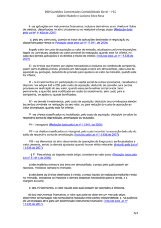 200 Questões Comentadas Contabilidade Geral – FCC
Gabriel Rabelo e Luciano Silva Rosa
222
I - as aplicações em instrumentos financeiros, inclusive derivativos, e em direitos e títulos
de créditos, classificados no ativo circulante ou no realizável a longo prazo: (Redação dada
pela Lei nº 11.638,de 2007)
a) pelo seu valor justo, quando se tratar de aplicações destinadas à negociação ou
disponíveis para venda; e (Redação dada pela Lei nº 11.941, de 2009)
b) pelo valor de custo de aquisição ou valor de emissão, atualizado conforme disposições
legais ou contratuais, ajustado ao valor provável de realização, quando este for inferior, no
caso das demais aplicações e os direitos e títulos de crédito; (Incluída pela Lei nº 11.638,de
2007)
II - os direitos que tiverem por objeto mercadorias e produtos do comércio da companhia,
assim como matérias-primas, produtos em fabricação e bens em almoxarifado, pelo custo de
aquisição ou produção, deduzido de provisão para ajustá-lo ao valor de mercado, quando este
for inferior;
III - os investimentos em participação no capital social de outras sociedades, ressalvado o
disposto nos artigos 248 a 250, pelo custo de aquisição, deduzido de provisão para perdas
prováveis na realização do seu valor, quando essa perda estiver comprovada como
permanente, e que não será modificado em razão do recebimento, sem custo para a
companhia, de ações ou quotas bonificadas;
IV - os demais investimentos, pelo custo de aquisição, deduzido de provisão para atender
às perdas prováveis na realização do seu valor, ou para redução do custo de aquisição ao
valor de mercado, quando este for inferior;
V - os direitos classificados no imobilizado, pelo custo de aquisição, deduzido do saldo da
respectiva conta de depreciação, amortização ou exaustão;
VI – (revogado); (Redação dada pela Lei nº 11.941, de 2009)
VII – os direitos classificados no intangível, pelo custo incorrido na aquisição deduzido do
saldo da respectiva conta de amortização; (Incluído pela Lei nº 11.638,de 2007)
VIII – os elementos do ativo decorrentes de operações de longo prazo serão ajustados a
valor presente, sendo os demais ajustados quando houver efeito relevante. (Incluído pela Lei nº
11.638,de 2007)
§ 1
o
Para efeitos do disposto neste artigo, considera-se valor justo: (Redação dada pela
Lei nº 11.941, de 2009)
a) das matérias-primas e dos bens em almoxarifado, o preço pelo qual possam ser
repostos, mediante compra no mercado;
b) dos bens ou direitos destinados à venda, o preço líquido de realização mediante venda
no mercado, deduzidos os impostos e demais despesas necessárias para a venda, e a
margem de lucro;
c) dos investimentos, o valor líquido pelo qual possam ser alienados a terceiros.
d) dos instrumentos financeiros, o valor que pode se obter em um mercado ativo,
decorrente de transação não compulsória realizada entre partes independentes; e, na ausência
de um mercado ativo para um determinado instrumento financeiro: (Incluída pela Lei nº
11.638,de 2007)
 