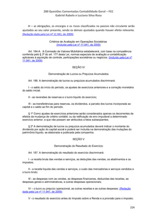 200 Questões Comentadas Contabilidade Geral – FCC
Gabriel Rabelo e Luciano Silva Rosa
224
III – as obrigações, os encargos e os riscos classificados no passivo não circulante serão
ajustados ao seu valor presente, sendo os demais ajustados quando houver efeito relevante.
(Redação dada pela Lei nº 11.941, de 2009)
Critérios de Avaliação em Operações Societárias
(Incluído pela Lei nº 11.941, de 2009)
Art. 184-A. A Comissão de Valores Mobiliários estabelecerá, com base na competência
conferida pelo § 3
o
do art. 177 desta Lei, normas especiais de avaliação e contabilização
aplicáveis à aquisição de controle, participações societárias ou negócios. (Incluído pela Lei nº
11.941, de 2009)
SEÇÃO IV
Demonstração de Lucros ou Prejuízos Acumulados
Art. 186. A demonstração de lucros ou prejuízos acumulados discriminará:
I - o saldo do início do período, os ajustes de exercícios anteriores e a correção monetária
do saldo inicial;
II - as reversões de reservas e o lucro líquido do exercício;
III - as transferências para reservas, os dividendos, a parcela dos lucros incorporada ao
capital e o saldo ao fim do período.
§ 1º Como ajustes de exercícios anteriores serão considerados apenas os decorrentes de
efeitos da mudança de critério contábil, ou da retificação de erro imputável a determinado
exercício anterior, e que não possam ser atribuídos a fatos subseqüentes.
§ 2º A demonstração de lucros ou prejuízos acumulados deverá indicar o montante do
dividendo por ação do capital social e poderá ser incluída na demonstração das mutações do
patrimônio líquido, se elaborada e publicada pela companhia.
SEÇÃO V
Demonstração do Resultado do Exercício
Art. 187. A demonstração do resultado do exercício discriminará:
I - a receita bruta das vendas e serviços, as deduções das vendas, os abatimentos e os
impostos;
II - a receita líquida das vendas e serviços, o custo das mercadorias e serviços vendidos e
o lucro bruto;
III - as despesas com as vendas, as despesas financeiras, deduzidas das receitas, as
despesas gerais e administrativas, e outras despesas operacionais;
IV – o lucro ou prejuízo operacional, as outras receitas e as outras despesas; (Redação
dada pela Lei nº 11.941, de 2009)
V - o resultado do exercício antes do Imposto sobre a Renda e a provisão para o imposto;
 