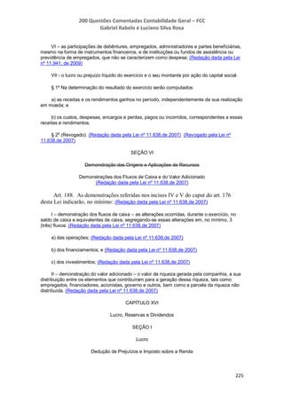 200 Questões Comentadas Contabilidade Geral – FCC
Gabriel Rabelo e Luciano Silva Rosa
225
VI – as participações de debêntures, empregados, administradores e partes beneficiárias,
mesmo na forma de instrumentos financeiros, e de instituições ou fundos de assistência ou
previdência de empregados, que não se caracterizem como despesa; (Redação dada pela Lei
nº 11.941, de 2009)
VII - o lucro ou prejuízo líquido do exercício e o seu montante por ação do capital social.
§ 1º Na determinação do resultado do exercício serão computados:
a) as receitas e os rendimentos ganhos no período, independentemente da sua realização
em moeda; e
b) os custos, despesas, encargos e perdas, pagos ou incorridos, correspondentes a essas
receitas e rendimentos.
§ 2
o
(Revogado). (Redação dada pela Lei nº 11.638,de 2007) (Revogado pela Lei nº
11.638,de 2007)
SEÇÃO VI
Demonstração das Origens e Aplicações de Recursos
Demonstrações dos Fluxos de Caixa e do Valor Adicionado
(Redação dada pela Lei nº 11.638,de 2007)
Art. 188. As demonstrações referidas nos incisos IV e V do caput do art. 176
desta Lei indicarão, no mínimo: (Redação dada pela Lei nº 11.638,de 2007)
I – demonstração dos fluxos de caixa – as alterações ocorridas, durante o exercício, no
saldo de caixa e equivalentes de caixa, segregando-se essas alterações em, no mínimo, 3
(três) fluxos: (Redação dada pela Lei nº 11.638,de 2007)
a) das operações; (Redação dada pela Lei nº 11.638,de 2007)
b) dos financiamentos; e (Redação dada pela Lei nº 11.638,de 2007)
c) dos investimentos; (Redação dada pela Lei nº 11.638,de 2007)
II – demonstração do valor adicionado – o valor da riqueza gerada pela companhia, a sua
distribuição entre os elementos que contribuíram para a geração dessa riqueza, tais como
empregados, financiadores, acionistas, governo e outros, bem como a parcela da riqueza não
distribuída. (Redação dada pela Lei nº 11.638,de 2007)
CAPÍTULO XVI
Lucro, Reservas e Dividendos
SEÇÃO I
Lucro
Dedução de Prejuízos e Imposto sobre a Renda
 