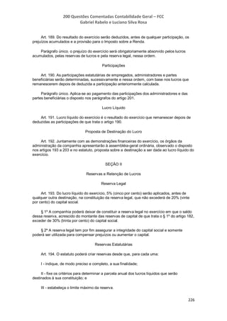 200 Questões Comentadas Contabilidade Geral – FCC
Gabriel Rabelo e Luciano Silva Rosa
226
Art. 189. Do resultado do exercício serão deduzidos, antes de qualquer participação, os
prejuízos acumulados e a provisão para o Imposto sobre a Renda.
Parágrafo único. o prejuízo do exercício será obrigatoriamente absorvido pelos lucros
acumulados, pelas reservas de lucros e pela reserva legal, nessa ordem.
Participações
Art. 190. As participações estatutárias de empregados, administradores e partes
beneficiárias serão determinadas, sucessivamente e nessa ordem, com base nos lucros que
remanescerem depois de deduzida a participação anteriormente calculada.
Parágrafo único. Aplica-se ao pagamento das participações dos administradores e das
partes beneficiárias o disposto nos parágrafos do artigo 201.
Lucro Líquido
Art. 191. Lucro líquido do exercício é o resultado do exercício que remanescer depois de
deduzidas as participações de que trata o artigo 190.
Proposta de Destinação do Lucro
Art. 192. Juntamente com as demonstrações financeiras do exercício, os órgãos da
administração da companhia apresentarão à assembléia-geral ordinária, observado o disposto
nos artigos 193 a 203 e no estatuto, proposta sobre a destinação a ser dada ao lucro líquido do
exercício.
SEÇÃO II
Reservas e Retenção de Lucros
Reserva Legal
Art. 193. Do lucro líquido do exercício, 5% (cinco por cento) serão aplicados, antes de
qualquer outra destinação, na constituição da reserva legal, que não excederá de 20% (vinte
por cento) do capital social.
§ 1º A companhia poderá deixar de constituir a reserva legal no exercício em que o saldo
dessa reserva, acrescido do montante das reservas de capital de que trata o § 1º do artigo 182,
exceder de 30% (trinta por cento) do capital social.
§ 2º A reserva legal tem por fim assegurar a integridade do capital social e somente
poderá ser utilizada para compensar prejuízos ou aumentar o capital.
Reservas Estatutárias
Art. 194. O estatuto poderá criar reservas desde que, para cada uma:
I - indique, de modo preciso e completo, a sua finalidade;
II - fixe os critérios para determinar a parcela anual dos lucros líquidos que serão
destinados à sua constituição; e
III - estabeleça o limite máximo da reserva.
 