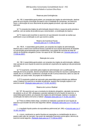 200 Questões Comentadas Contabilidade Geral – FCC
Gabriel Rabelo e Luciano Silva Rosa
227
Reservas para Contingências
Art. 195. A assembléia-geral poderá, por proposta dos órgãos da administração, destinar
parte do lucro líquido à formação de reserva com a finalidade de compensar, em exercício
futuro, a diminuição do lucro decorrente de perda julgada provável, cujo valor possa ser
estimado.
§ 1º A proposta dos órgãos da administração deverá indicar a causa da perda prevista e
justificar, com as razões de prudência que a recomendem, a constituição da reserva.
§ 2º A reserva será revertida no exercício em que deixarem de existir as razões que
justificaram a sua constituição ou em que ocorrer a perda.
Reserva de Incentivos Fiscais
(Incluído pela Lei nº 11.638,de 2007)
Art. 195-A. A assembléia geral poderá, por proposta dos órgãos de administração,
destinar para a reserva de incentivos fiscais a parcela do lucro líquido decorrente de doações
ou subvenções governamentais para investimentos, que poderá ser excluída da base de
cálculo do dividendo obrigatório (inciso I do caput do art. 202 desta Lei). (Incluído pela Lei nº
11.638,de 2007)
Retenção de Lucros
Art. 196. A assembléia-geral poderá, por proposta dos órgãos da administração, deliberar
reter parcela do lucro líquido do exercício prevista em orçamento de capital por ela previamente
aprovado.
§ 1º O orçamento, submetido pelos órgãos da administração com a justificação da
retenção de lucros proposta, deverá compreender todas as fontes de recursos e aplicações de
capital, fixo ou circulante, e poderá ter a duração de até 5 (cinco) exercícios, salvo no caso de
execução, por prazo maior, de projeto de investimento.
§ 2
o
O orçamento poderá ser aprovado pela assembléia-geral ordinária que deliberar
sobre o balanço do exercício e revisado anualmente, quando tiver duração superior a um
exercício social. (Redação dada pela Lei nº 10.303, de 2001)
Reserva de Lucros a Realizar
Art. 197. No exercício em que o montante do dividendo obrigatório, calculado nos termos
do estatuto ou do art. 202, ultrapassar a parcela realizada do lucro líquido do exercício, a
assembléia-geral poderá, por proposta dos órgãos de administração, destinar o excesso à
constituição de reserva de lucros a realizar. (Redação dada pela Lei nº 10.303, de 2001)
§ 1
o
Para os efeitos deste artigo, considera-se realizada a parcela do lucro líquido do
exercício que exceder da soma dos seguintes valores: (Redação dada pela Lei nº 10.303, de
2001)
I - o resultado líquido positivo da equivalência patrimonial (art. 248); e (Incluído pela Lei nº
10.303, de 2001)
II – o lucro, rendimento ou ganho líquidos em operações ou contabilização de ativo e
passivo pelo valor de mercado, cujo prazo de realização financeira ocorra após o término do
exercício social seguinte. (Redação dada pela Lei nº 11.638,de 2007)
 