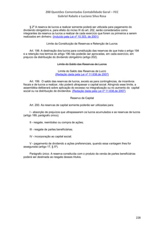 200 Questões Comentadas Contabilidade Geral – FCC
Gabriel Rabelo e Luciano Silva Rosa
228
§ 2
o
A reserva de lucros a realizar somente poderá ser utilizada para pagamento do
dividendo obrigatório e, para efeito do inciso III do art. 202, serão considerados como
integrantes da reserva os lucros a realizar de cada exercício que forem os primeiros a serem
realizados em dinheiro. (Incluído pela Lei nº 10.303, de 2001)
Limite da Constituição de Reservas e Retenção de Lucros
Art. 198. A destinação dos lucros para constituição das reservas de que trata o artigo 194
e a retenção nos termos do artigo 196 não poderão ser aprovadas, em cada exercício, em
prejuízo da distribuição do dividendo obrigatório (artigo 202).
Limite do Saldo das Reservas de Lucros
Limite do Saldo das Reservas de Lucro
(Redação dada pela Lei nº 11.638,de 2007)
Art. 199. O saldo das reservas de lucros, exceto as para contingências, de incentivos
fiscais e de lucros a realizar, não poderá ultrapassar o capital social. Atingindo esse limite, a
assembléia deliberará sobre aplicação do excesso na integralização ou no aumento do capital
social ou na distribuição de dividendos. (Redação dada pela Lei nº 11.638,de 2007)
Reserva de Capital
Art. 200. As reservas de capital somente poderão ser utilizadas para:
I - absorção de prejuízos que ultrapassarem os lucros acumulados e as reservas de lucros
(artigo 189, parágrafo único);
II - resgate, reembolso ou compra de ações;
III - resgate de partes beneficiárias;
IV - incorporação ao capital social;
V - pagamento de dividendo a ações preferenciais, quando essa vantagem lhes for
assegurada (artigo 17, § 5º).
Parágrafo único. A reserva constituída com o produto da venda de partes beneficiárias
poderá ser destinada ao resgate desses títulos.
 