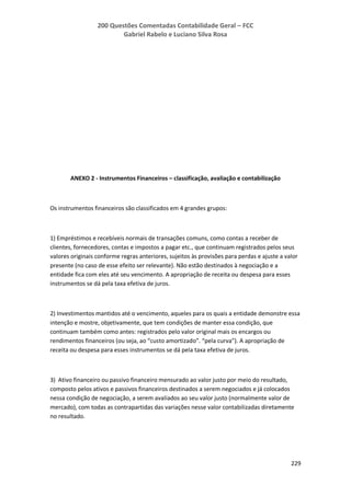 200 Questões Comentadas Contabilidade Geral – FCC
Gabriel Rabelo e Luciano Silva Rosa
229
ANEXO 2 - Instrumentos Financeiros – classificação, avaliação e contabilização
Os instrumentos financeiros são classificados em 4 grandes grupos:
1) Empréstimos e recebíveis normais de transações comuns, como contas a receber de
clientes, fornecedores, contas e impostos a pagar etc., que continuam registrados pelos seus
valores originais conforme regras anteriores, sujeitos às provisões para perdas e ajuste a valor
presente (no caso de esse efeito ser relevante). Não estão destinados à negociação e a
entidade fica com eles até seu vencimento. A apropriação de receita ou despesa para esses
instrumentos se dá pela taxa efetiva de juros.
2) Investimentos mantidos até o vencimento, aqueles para os quais a entidade demonstre essa
intenção e mostre, objetivamente, que tem condições de manter essa condição, que
continuam também como antes: registrados pelo valor original mais os encargos ou
rendimentos financeiros (ou seja, ao “custo amortizado”. “pela curva”). A apropriação de
receita ou despesa para esses instrumentos se dá pela taxa efetiva de juros.
3) Ativo financeiro ou passivo financeiro mensurado ao valor justo por meio do resultado,
composto pelos ativos e passivos financeiros destinados a serem negociados e já colocados
nessa condição de negociação, a serem avaliados ao seu valor justo (normalmente valor de
mercado), com todas as contrapartidas das variações nesse valor contabilizadas diretamente
no resultado.
 