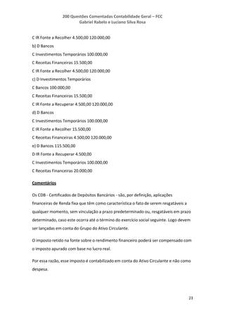 200 Questões Comentadas Contabilidade Geral – FCC
Gabriel Rabelo e Luciano Silva Rosa
23
C IR Fonte a Recolher 4.500,00 120.000,00
b) D Bancos
C Investimentos Temporários 100.000,00
C Receitas Financeiras 15.500,00
C IR Fonte a Recolher 4.500,00 120.000,00
c) D Investimentos Temporários
C Bancos 100.000,00
C Receitas Financeiras 15.500,00
C IR Fonte a Recuperar 4.500,00 120.000,00
d) D Bancos
C Investimentos Temporários 100.000,00
C IR Fonte a Recolher 15.500,00
C Receitas Financeiras 4.500,00 120.000,00
e) D Bancos 115.500,00
D IR Fonte a Recuperar 4.500,00
C Investimentos Temporários 100.000,00
C Receitas Financeiras 20.000,00
Comentários
Os CDB - Certificados de Depósitos Bancários - são, por definição, aplicações
financeiras de Renda fixa que têm como característica o fato de serem resgatáveis a
qualquer momento, sem vinculação a prazo predeterminado ou, resgatáveis em prazo
determinado, caso este ocorra até o término do exercício social seguinte. Logo devem
ser lançadas em conta do Grupo do Ativo Circulante.
O imposto retido na fonte sobre o rendimento financeiro poderá ser compensado com
o imposto apurado com base no lucro real.
Por essa razão, esse imposto é contabilizado em conta do Ativo Circulante e não como
despesa.
 