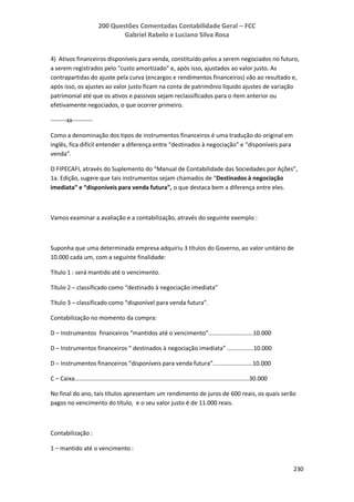 200 Questões Comentadas Contabilidade Geral – FCC
Gabriel Rabelo e Luciano Silva Rosa
230
4) Ativos financeiros disponíveis para venda, constituído pelos a serem negociados no futuro,
a serem registrados pelo “custo amortizado” e, após isso, ajustados ao valor justo. As
contrapartidas do ajuste pela curva (encargos e rendimentos financeiros) vão ao resultado e,
após isso, os ajustes ao valor justo ficam na conta de patrimônio líquido ajustes de variação
patrimonial até que os ativos e passivos sejam reclassificados para o item anterior ou
efetivamente negociados, o que ocorrer primeiro.
--------xx----------
Como a denominação dos tipos de instrumentos financeiros é uma tradução do original em
inglês, fica difícil entender a diferença entre “destinados à negociação” e “disponíveis para
venda”.
O FIPECAFI, através do Suplemento do “Manual de Contabilidade das Sociedades por Ações”,
1a. Edição, sugere que tais instrumentos sejam chamados de “Destinados à negociação
imediata” e “disponíveis para venda futura”, o que destaca bem a diferença entre eles.
Vamos examinar a avaliação e a contabilização, através do seguinte exemplo :
Suponha que uma determinada empresa adquiriu 3 títulos do Governo, ao valor unitário de
10.000 cada um, com a seguinte finalidade:
Título 1 : será mantido até o vencimento.
Título 2 – classificado como “destinado à negociação imediata”
Título 3 – classificado como “disponível para venda futura”.
Contabilização no momento da compra:
D – Instrumentos financeiros “mantidos até o vencimento”...........................10.000
D – Instrumentos financeiros “ destinados à negociação imediata” ................10.000
D – Instrumentos financeiros “disponíveis para venda futura”........................10.000
C – Caixa..........................................................................................................30.000
No final do ano, tais títulos apresentam um rendimento de juros de 600 reais, os quais serão
pagos no vencimento do título, e o seu valor justo é de 11.000 reais.
Contabilização :
1 – mantido até o vencimento :
 