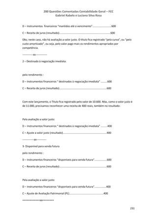 200 Questões Comentadas Contabilidade Geral – FCC
Gabriel Rabelo e Luciano Silva Rosa
231
D – Instrumentos financeiros “mantidos até o vencimento”..........................600
C – Receita de juros (resultado)......................................................................600
Obs; neste caso, não há avaliação a valor justo. O título fica registrado “pela curva”, ou “pelo
custo amortizado”, ou seja, pelo valor pago mais os rendimentos apropriados por
competência.
------------xx-------------
2 – Destinado à negociação imediata:
pelo rendimento :
D – Instrumentos financeiros “ destinados à negociação imediata” .........600
C – Receita de juros (resultado).................................................................600
Com este lançamento, o Título fica registrado pelo valor de 10.600. Mas, como o valor justo é
de 11.000, precisamos reconhecer uma receita de 400 reais, também no resultado:
Pela avaliação a valor justo:
D – Instrumentos financeiros “ destinados à negociação imediata” .........400
C – Ajuste a valor justo (resultado)............................................................400
-------------xx-----------
3- Disponível para venda futura
pelo rendimento :
D – Instrumentos financeiros “disponíveis para venda futura”.................600
C – Receita de juros (resultado).................................................................600
Pela avaliação a valor justo:
D – Instrumentos financeiros “disponíveis para venda futura”................400
C – Ajuste de Avaliação Patrimonial (PL)...............................................400
============xx========
 