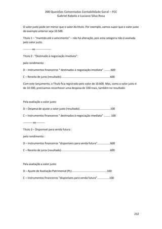 200 Questões Comentadas Contabilidade Geral – FCC
Gabriel Rabelo e Luciano Silva Rosa
232
O valor justo pode ser menor que o valor do título. Por exemplo, vamos supor que o valor justo
do exemplo anterior seja 10.500.
Título 1 – “mantido até o vencimento” – não há alteração, pois esta categoria não é avaliada
pelo valor justo.
----------xx------------------
Titulo 2 : “Destinado à negociação imediata”:
pelo rendimento :
D – Instrumentos financeiros “ destinados à negociação imediata” .........600
C – Receita de juros (resultado).................................................................600
Com este lançamento, o Título fica registrado pelo valor de 10.600. Mas, como o valor justo é
de 10.500, precisamos reconhecer uma despesa de 100 reais, também no resultado:
Pela avaliação a valor justo:
D – Despesa de ajuste a valor justo (resultado).........................................100
C – Instrumentos financeiros “ destinados à negociação imediata” ......... 100
-----------xx----------
Título 3 – Disponível para venda futura :
pelo rendimento :
D – Instrumentos financeiros “disponíveis para venda futura”.................600
C – Receita de juros (resultado).................................................................600
Pela avaliação a valor justo:
D – Ajuste de Avaliação Patrimonial (PL)...............................................100
C – Instrumentos financeiros “disponíveis para venda futura”................100
 