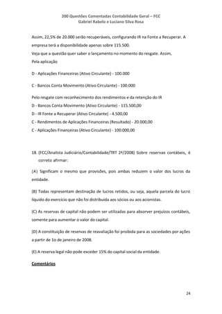 200 Questões Comentadas Contabilidade Geral – FCC
Gabriel Rabelo e Luciano Silva Rosa
24
Assim, 22,5% de 20.000 serão recuperáveis, configurando IR na Fonte a Recuperar. A
empresa terá a disponibilidade apenas sobre 115.500.
Veja que a questão quer saber o lançamento no momento do resgate. Assim,
Pela aplicação
D - Aplicações Financeiras (Ativo Circulante) - 100.000
C - Bancos Conta Movimento (Ativo Circulante) - 100.000
Pelo resgate com reconhecimento dos rendimentos e da retenção do IR
D - Bancos Conta Movimento (Ativo Circulante) - 115.500,00
D - IR Fonte a Recuperar (Ativo Circulante) - 4.500,00
C - Rendimentos de Aplicações Financeiras (Resultado) - 20.000,00
C - Aplicações Financeiras (Ativo Circulante) - 100.000,00
18. (FCC/Analista Judiciário/Contabilidade/TRT 2ª/2008) Sobre reservas contábeis, é
correto afirmar:
(A) Significam o mesmo que provisões, pois ambas reduzem o valor dos lucros da
entidade.
(B) Todas representam destinação de lucros retidos, ou seja, aquela parcela do lucro
líquido do exercício que não foi distribuída aos sócios ou aos acionistas.
(C) As reservas de capital não podem ser utilizadas para absorver prejuízos contábeis,
somente para aumentar o valor do capital.
(D) A constituição de reservas de reavaliação foi proibida para as sociedades por ações
a partir de 1o de janeiro de 2008.
(E) A reserva legal não pode exceder 15% do capital social da entidade.
Comentários
 