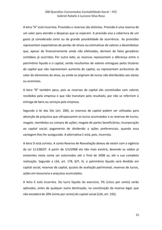 200 Questões Comentadas Contabilidade Geral – FCC
Gabriel Rabelo e Luciano Silva Rosa
25
A letra “A” está incorreta. Provisões e reservas são distintas. Provisão é uma reserva de
um valor para atender a despesas que se esperam. A provisão visa a cobertura de um
gasto já considerado certo ou de grande possibilidade de ocorrência. As provisões
representam expectativas de perdas de ativos ou estimativas de valores a desembolsar
que, apesar de financeiramente ainda não efetivadas, derivam de fatos geradores
contábeis já ocorridos. Por outro lado, as reservas representam a diferença entre o
patrimônio líquido e o capital, sendo resultantes de valores entregues pelos titulares
do capital que não representam aumento de capital, ou representam acréscimos de
valor de elementos do ativo, ou ainda se originam de lucros não distribuídos aos sócios
ou acionistas.
A letra “B” também peca, pois as reservas de capital são constituídas com valores
recebidos pela empresa e que não transitam pelo resultado, por não se referirem à
entrega de bens ou serviços pela empresa.
Segundo a lei das SAs (art. 200), as reservas de capital podem ser utilizadas para
absorção de prejuízos que ultrapassarem os lucros acumulados e as reservas de lucros;
resgate, reembolso ou compra de ações; resgate de partes beneficiárias; incorporação
ao capital social; pagamento de dividendo a ações preferenciais, quando essa
vantagem lhes for assegurada. A alternativa C está, pois, incorreta.
A letra D está correta. A conta Reserva de Reavaliação deixou de existir com a vigência
da Lei 11.638/07. A partir de 1/1/2008 ela não mais existirá, devendo os saldos já
existentes nesta conta ser estornados até o final de 2008 ou até a sua completa
realização. Segundo a LSA, art. 178, §2º, III, o patrimônio líquido será dividido em
capital social, reservas de capital, ajustes de avaliação patrimonial, reservas de lucros,
ações em tesouraria e prejuízos acumulados.
A letra E está incorreta. Do lucro líquido do exercício, 5% (cinco por cento) serão
aplicados, antes de qualquer outra destinação, na constituição da reserva legal, que
não excederá de 20% (vinte por cento) do capital social (LSA, art. 193).
 