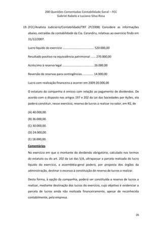 200 Questões Comentadas Contabilidade Geral – FCC
Gabriel Rabelo e Luciano Silva Rosa
26
19. (FCC/Analista Judiciário/Contabilidade/TRT 2ª/2008) Considere as informações
abaixo, extraídas da contabilidade da Cia. Carandiru, relativas ao exercício findo em
31/12/2007.
Lucro líquido do exercício ...................................... 520.000,00
Resultado positivo na equivalência patrimonial ...... 270.000,00
Acréscimo à reserva legal ...................................... 26.000,00
Reversão de reservas para contingências.............. 14.000,00
Lucro com realização financeira a ocorrer em 2009 20.000,00
O estatuto da companhia é omisso com relação ao pagamento de dividendos. De
acordo com o disposto nos artigos 197 e 202 da Lei das Sociedades por Ações, ela
poderá constituir, nesse exercício, reserva de lucros a realizar no valor, em R$, de
(A) 40.000,00.
(B) 36.000,00.
(C) 30.000,00.
(D) 24.000,00.
(E) 18.000,00.
Comentários
No exercício em que o montante do dividendo obrigatório, calculado nos termos
do estatuto ou do art. 202 da Lei das S/A, ultrapassar a parcela realizada do lucro
líquido do exercício, a assembléia-geral poderá, por proposta dos órgãos da
administração, destinar o excesso à constituição de reserva de lucros a realizar.
Desta forma, à opção da companhia, poderá ser constituída a reserva de lucros a
realizar, mediante destinação dos lucros do exercício, cujo objetivo é evidenciar a
parcela de lucros ainda não realizada financeiramente, apesar de reconhecida
contabilmente, pela empresa.
 