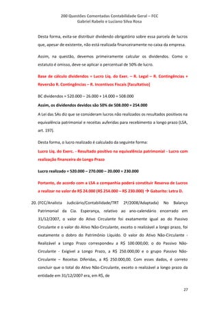 200 Questões Comentadas Contabilidade Geral – FCC
Gabriel Rabelo e Luciano Silva Rosa
27
Desta forma, evita-se distribuir dividendo obrigatório sobre essa parcela de lucros
que, apesar de existente, não está realizada financeiramente no caixa da empresa.
Assim, na questão, devemos primeiramente calcular os dividendos. Como o
estatuto é omisso, deve-se aplicar o percentual de 50% de lucro.
Base de cálculo dividendos = Lucro Líq. do Exer. – R. Legal – R. Contingências +
Reversão R. Contingências – R. Incentivos Fiscais [facultativo]
BC dividendos = 520.000 – 26.000 + 14.000 = 508.000
Assim, os dividendos devidos são 50% de 508.000 = 254.000
A Lei das SAs diz que se consideram lucros não realizados os resultados positivos na
equivalência patrimonial e receitas auferidas para recebimento a longo prazo (LSA,
art. 197).
Desta forma, o lucro realizado é calculado da seguinte forma:
Lucro Líq. do Exerc. - Resultado positivo na equivalência patrimonial - Lucro com
realização financeira de Longo Prazo
Lucro realizado = 520.000 – 270.000 – 20.000 = 230.000
Portanto, de acordo com a LSA a companhia poderá constituir Reserva de Lucros
a realizar no valor de R$ 24.000 (R$ 254.000 – R$ 230.000)  Gabarito: Letra D.
20. (FCC/Analista Judiciário/Contabilidade/TRT 2ª/2008/Adaptada) No Balanço
Patrimonial da Cia. Esperança, relativo ao ano-calendário encerrado em
31/12/2007, o valor do Ativo Circulante foi exatamente igual ao do Passivo
Circulante e o valor do Ativo Não-Circulante, exceto o realizável a longo prazo, foi
exatamente o dobro do Patrimônio Líquido. O valor do Ativo Não-Circulante -
Realizável a Longo Prazo correspondeu a R$ 100.000,00; o do Passivo Não-
Circulante - Exigível a Longo Prazo, a R$ 250.000,00 e o grupo Passivo Não-
Circulante – Receitas Diferidas, a R$ 250.000,00. Com esses dados, é correto
concluir que o total do Ativo Não-Circulante, exceto o realizável a longo prazo da
entidade em 31/12/2007 era, em R$, de
 