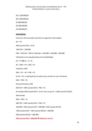 200 Questões Comentadas Contabilidade Geral – FCC
Gabriel Rabelo e Luciano Silva Rosa
28
(A) 1.100.000,00.
(B) 1.000.000,00.
(C) 800.000,00.
(D) 600.000,00.
(E) 400.000,00.
Comentários
Vamos lá. Do enunciado extraímos as seguintes informações:
AC = PC
ANC (exceto RLP) = 2x PL
ANC RLP = 100.000
PNC = PNC ELP + PNC R. Diferidas = 250.000 + 250.000 = 500.000
Utilizando-se da equação básica da contabilidade:
AT = PT  AT = P + PL
AC + ANC = PC + PNC + PL
Isolando o ANC:
ANC = PC – AC + PNC + PL
Se AC = PC, a subtração de um pelo outro resulta em zero. Portanto,
ANC = PNC + PL.
Desmembrando o ANC
ANC RLP + ANC (exceto RLP) = PNC + PL
Da relação ANC (exceto RLP) = 2x PL, tem-se que PL = [ANC (exceto RLP)]/2
Retomando:
ANC = PNC + PL
ANC RLP + ANC (exceto RLP) = PNC + PL
100.000 + ANC (exceto RLP) = 500.000 + ANC (exceto RLP)/2
ANC (exceto RLP) – ANC (exceto RLP)/2 = 400.000
ANC (exceto RLP)/2 = 400.000
ANC (exceto RLP) = 800.000  Gabarito: Letra C
 