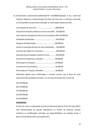 200 Questões Comentadas Contabilidade Geral – FCC
Gabriel Rabelo e Luciano Silva Rosa
29
21. (FCC/Analista Judiciário/Contabilidade/TRT 2ª/2008/Adaptada) A Cia. Comercial
Itapicuru elaborou a Demonstração do Fluxo de Caixa para o exercício encerrado
em 31/12/2007, da qual foram extraídas as informações abaixo (em R$).
Lucro líquido do exercício ....................................... 280.000,00
Empréstimo bancário obtido no exercício de 2007.. 320.000,00
Valor total de aquisição de imóvel com entrada de 20% 450.000,00
Dividendos distribuídos ........................................... 140.000,00
Despesas de depreciação....................................... 100.000,00
Ganho na alienação de bem do ativo imobilizado ... 150.000,00
Aumento de capital em numerário........................... 180.000,00
Aquisição de participação societária à vista ............ 200.000,00
Aumento em Duplicatas a Receber......................... 90.000,00
Diminuição em Estoques ........................................ 20.000,00
Aumento em Fornecedores..................................... 50.000,00
Diminuição em Tributos a Recolher ........................ 30.000,00
Utilizando apenas essas informações, é correto concluir que o fluxo de caixa
operacional da sociedade acarretou um aumento do Disponível, em R$, de
(A) 150.000,00.
(B) 170.000,00.
(C) 180.000,00.
(D) 220.000,00.
(E) 230.000,00.
Comentários
O fluxo de caixa é evidenciado através da Demonstração de Fluxo de Caixa (DFC),
uma demonstração de grande importância na análise da empresa, porque
evidencia as modificações ocorridas nas disponibilidades da entidade (Caixa e
Bancos Conta Movimento, principalmente).
 