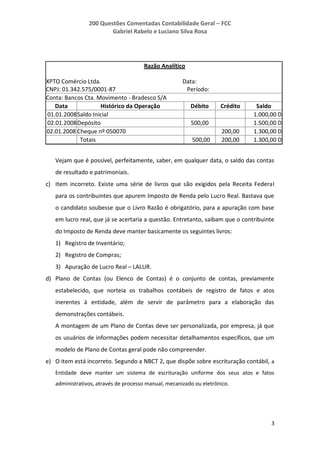200 Questões Comentadas Contabilidade Geral – FCC
Gabriel Rabelo e Luciano Silva Rosa
3
Razão Analítico
XPTO Comércio Ltda. Data:
CNPJ: 01.342.575/0001-87 Período:
Conta: Bancos Cta. Movimento - Bradesco S/A
Data Histórico da Operação Débito Crédito Saldo
01.01.2008Saldo Inicial 1.000,00 D
02.01.2008Depósito 500,00 1.500,00 D
02.01.2008 Cheque nº 050070 200,00 1.300,00 D
Totais 500,00 200,00 1.300,00 D
Vejam que é possível, perfeitamente, saber, em qualquer data, o saldo das contas
de resultado e patrimoniais.
c) Item incorreto. Existe uma série de livros que são exigidos pela Receita Federal
para os contribuintes que apurem Imposto de Renda pelo Lucro Real. Bastava que
o candidato soubesse que o Livro Razão é obrigatório, para a apuração com base
em lucro real, que já se acertaria a questão. Entretanto, saibam que o contribuinte
do Imposto de Renda deve manter basicamente os seguintes livros:
1) Registro de Inventário;
2) Registro de Compras;
3) Apuração de Lucro Real – LALUR.
d) Plano de Contas (ou Elenco de Contas) é o conjunto de contas, previamente
estabelecido, que norteia os trabalhos contábeis de registro de fatos e atos
inerentes à entidade, além de servir de parâmetro para a elaboração das
demonstrações contábeis.
A montagem de um Plano de Contas deve ser personalizada, por empresa, já que
os usuários de informações podem necessitar detalhamentos específicos, que um
modelo de Plano de Contas geral pode não compreender.
e) O item está incorreto. Segundo a NBCT 2, que dispõe sobre escrituração contábil, a
Entidade deve manter um sistema de escrituração uniforme dos seus atos e fatos
administrativos, através de processo manual, mecanizado ou eletrônico.
 