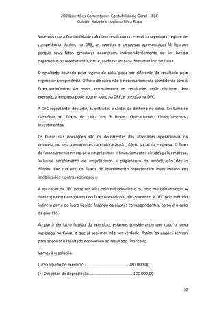 200 Questões Comentadas Contabilidade Geral – FCC
Gabriel Rabelo e Luciano Silva Rosa
30
Sabemos que a Contabilidade calcula o resultado do exercício segundo o regime de
competência. Assim, na DRE, as receitas e despesas apresentadas lá figuram
porque seus fatos geradores ocorreram, independentemente de ter havido
pagamento ou recebimento, isto é, saída ou entrada de numerário no Caixa.
O resultado apurado pelo regime de caixa pode ser diferente do resultado pelo
regime de competência. O fluxo de caixa não é necessariamente coincidente com o
fluxo econômico. Ao revés, normalmente os resultados serão distintos. Por
exemplo, a empresa pode apurar lucro na DRE, e prejuízo na DFC.
A DFC representa, destarte, as entradas e saídas de dinheiro no caixa. Costuma-se
classificar os fluxos de caixa em 3 fluxos: Operacionais; Financiamentos;
Investimentos.
Os fluxos das operações são os decorrentes das atividades operacionais da
empresa, ou seja, decorrentes da exploração do objeto social da empresa. O fluxo
de financiamento refere-se a empréstimos e financiamentos obtidos pela empresa,
inclusive recebimento de empréstimos e pagamento na amortização dessas
dívidas. Por sua vez, os fluxos de investimento representam investimento em
imobilizados e outras sociedades.
A apuração da DFC pode ser feita pelo método direto ou pelo método indireto. A
diferença entra ambos está no fluxo operacional, tão-somente. A DFC pelo método
indireto parte do lucro líquido fazendo os ajustes correspondentes, como é o caso
da questão.
Ao partir do lucro líquido do exercício, estamos considerando que todo o lucro
ingressou no Caixa, o que já sabemos não ser verdade. Assim, os ajustes servem
para adequar o resultado econômico ao resultado financeiro.
Vamos à resolução.
Lucro líquido do exercício ....................................... 280.000,00
(+) Despesas de depreciação....................................... 100.000,00
 