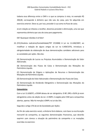 200 Questões Comentadas Contabilidade Geral – FCC
Gabriel Rabelo e Luciano Silva Rosa
32
todavia essa diferença entre o CMV e o que se comprou à vista, no exemplo R$
200,00, corresponde à dinheiro que não saiu do caixa, pois foi adquirida em
exercício anterior. Deve-se, por isso, proceder à sua soma no fluxo de caixa.
Já em relação ao tributos a recolher, devemos proceder à diminuição, uma vez que
representou dinheiro que saiu do caixa para pagamento.
Ok? Quaisquer dúvidas é só falar!
22. (FCC/Analista Judiciário/Contabilidade/TRT 2ª/2008) A Lei no 11.638/2007, ao
modificar a redação de alguns artigos da Lei no 6.404/1976, introduziu a
obrigatoriedade da elaboração de duas demonstrações contábeis adicionais para
as sociedades por ações. São elas:
(A) Demonstração de Lucros ou Prejuízos Acumulados e Demonstração do Valor
Adicionado.
(B) Demonstração dos Fluxos de Caixa e Demonstração das Mutações do
Patrimônio Líquido.
(C) Demonstração de Origens e Aplicações de Recursos e Demonstração das
Mutações do Patrimônio Líquido.
(D) Demonstração do Valor Adicionado e Demonstração dos Fluxos de Caixa.
(E) Demonstração do Dividendo Obrigatório e Demonstração das Mutações do
Patrimônio Líquido.
Comentários
Com a Lei 11.638/07, a DOAR deixou de ser obrigatória. O BP, DRE e DLPA já eram
obrigatórios antes da edição da Lei. A DMPL é exigida pela CVM para companhias
abertas, apenas. Não há menção à DMPL na Lei das SAs.
Segundo o artigo 176 da Lei da Sociedades por Ações:
Ao fim de cada exercício social, a diretoria fará elaborar, com base na escrituração
mercantil da companhia, as seguintes demonstrações financeiras, que deverão
exprimir com clareza a situação do patrimônio da companhia e as mutações
ocorridas no exercício:
 