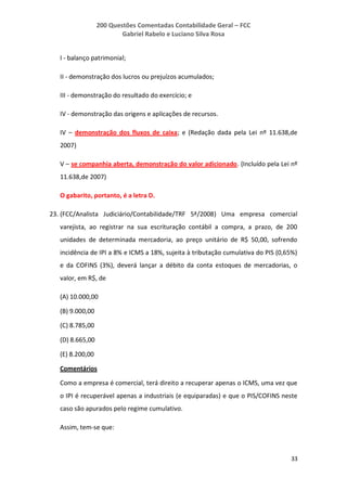 200 Questões Comentadas Contabilidade Geral – FCC
Gabriel Rabelo e Luciano Silva Rosa
33
I - balanço patrimonial;
II - demonstração dos lucros ou prejuízos acumulados;
III - demonstração do resultado do exercício; e
IV - demonstração das origens e aplicações de recursos.
IV – demonstração dos fluxos de caixa; e (Redação dada pela Lei nº 11.638,de
2007)
V – se companhia aberta, demonstração do valor adicionado. (Incluído pela Lei nº
11.638,de 2007)
O gabarito, portanto, é a letra D.
23. (FCC/Analista Judiciário/Contabilidade/TRF 5ª/2008) Uma empresa comercial
varejista, ao registrar na sua escrituração contábil a compra, a prazo, de 200
unidades de determinada mercadoria, ao preço unitário de R$ 50,00, sofrendo
incidência de IPI a 8% e ICMS a 18%, sujeita à tributação cumulativa do PIS (0,65%)
e da COFINS (3%), deverá lançar a débito da conta estoques de mercadorias, o
valor, em R$, de
(A) 10.000,00
(B) 9.000,00
(C) 8.785,00
(D) 8.665,00
(E) 8.200,00
Comentários
Como a empresa é comercial, terá direito a recuperar apenas o ICMS, uma vez que
o IPI é recuperável apenas a industriais (e equiparadas) e que o PIS/COFINS neste
caso são apurados pelo regime cumulativo.
Assim, tem-se que:
 
