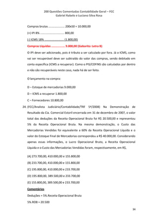 200 Questões Comentadas Contabilidade Geral – FCC
Gabriel Rabelo e Luciano Silva Rosa
34
Compras brutas .................... 200x50 = 10.000,00
(+) IPI 8% .............................. 800,00
(-) ICMS 18% ........................ (1.800,00)
Compras Líquidas ................ 9.000,00 (Gabarito: Letra B)
O IPI deve ser adicionado, pois é tributo a ser calculado por fora. Já o ICMS, como
vai ser recuperável deve ser subtraído do valor das compras, sendo debitado em
conta específica (ICMS a recuperar). Como o PIS/COFINS são calculados por dentro
e não são recuperáveis neste caso, nada há de ser feito.
O lançamento na compra:
D – Estoque de mercadorias 9.000,00
D – ICMS a recuperar 1.800,00
C – Fornecedores 10.800,00
24. (FCC/Analista Judiciário/Contabilidade/TRF 5ª/2008) Na Demonstração de
Resultado da Cia. Comercial Estoril encerrada em 31 de dezembro de 2007, o valor
total das deduções da Receita Operacional Bruta foi R$ 20.500,00 e representou
5% da Receita Operacional Bruta. Na mesma demonstração, o Custo das
Mercadorias Vendidas foi equivalente a 60% da Receita Operacional Líquida e o
valor do Estoque Final de Mercadorias correspondeu a R$ 40.000,00. Considerando
apenas essas informações, o Lucro Operacional Bruto, a Receita Operacional
Líquida e o Custo das Mercadorias Vendidas foram, respectivamente, em R$,
(A) 273.700,00, 410.000,00 e 155.800,00
(B) 233.700,00, 410.000,00 e 155.800,00
(C) 195.800,00, 410.000,00 e 233.700,00
(D) 195.800,00, 389.500,00 e 233.700,00
(E) 155.800,00, 389.500,00 e 233.700,00
Comentários
Deduções = 5%.Receita Operacional Bruta
5%.ROB = 20.500
 
