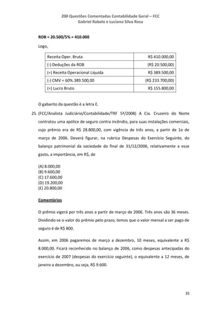 200 Questões Comentadas Contabilidade Geral – FCC
Gabriel Rabelo e Luciano Silva Rosa
35
ROB = 20.500/5% = 410.000
Logo,
Receita Oper. Bruta R$ 410.000,00
(-) Deduções da ROB (R$ 20.500,00)
(=) Receita Operacional Líquida R$ 389.500,00
(-) CMV = 60%.389.500,00 (R$ 233.700,00)
(=) Lucro Bruto R$ 155.800,00
O gabarito da questão é a letra E.
25. (FCC/Analista Judiciário/Contabilidade/TRF 5ª/2008) A Cia. Cruzeiro do Norte
contratou uma apólice de seguro contra incêndio, para suas instalações comerciais,
cujo prêmio era de R$ 28.800,00, com vigência de três anos, a partir de 1o de
março de 2006. Deverá figurar, na rubrica Despesas do Exercício Seguinte, do
balanço patrimonial da sociedade do final de 31/12/2006, relativamente a esse
gasto, a importância, em R$, de
(A) 8.000,00
(B) 9.600,00
(C) 17.600,00
(D) 19.200,00
(E) 20.800,00
Comentários
O prêmio vigerá por três anos a partir de março de 2006. Três anos são 36 meses.
Dividindo-se o valor do prêmio pelo prazo, temos que o valor mensal a ser pago de
seguro é de R$ 800.
Assim, em 2006 pagaremos de março a dezembro, 10 meses, equivalente a R$
8.000,00. Ficará reconhecido no balanço de 2006, como despesas antecipadas do
exercício de 2007 (despesas do exercício seguinte), o equivalente a 12 meses, de
janeiro a dezembro, ou seja, R$ 9.600.
 