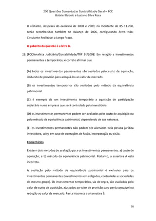 200 Questões Comentadas Contabilidade Geral – FCC
Gabriel Rabelo e Luciano Silva Rosa
36
O restante, despesas do exercício de 2008 e 2009, no montante de R$ 11.200,
serão reconhecidos também no Balanço de 2006, configurando Ativo Não-
Circulante Realizável a Longo Prazo.
O gabarito da questão é a letra B.
26. (FCC/Analista Judiciário/Contabilidade/TRF 5ª/2008) Em relação a investimentos
permanentes e temporários, é correto afirmar que
(A) todos os investimentos permanentes são avaliados pelo custo de aquisição,
deduzido de provisão para adequá-los ao valor de mercado.
(B) os investimentos temporários são avaliados pelo método da equivalência
patrimonial.
(C) é exemplo de um investimento temporário a aquisição de participação
societária numa empresa que será controlada pela investidora.
(D) os investimentos permanentes podem ser avaliados pelo custo de aquisição ou
pelo método da equivalência patrimonial, dependendo de sua natureza.
(E) os investimentos permanentes não podem ser alienados pela pessoa jurídica
investidora, salvo em caso de operações de fusão, incorporação ou cisão.
Comentários
Existem dois métodos de avaliação para os investimentos permanentes: a) custo de
aquisição; e b) método da equivalência patrimonial. Portanto, a assertiva A está
incorreta.
A avaliação pelo método de equivalência patrimonial é exclusiva para os
investimentos permanentes (Investimentos em coligadas, controladas e sociedades
do mesmo grupo). Os investimentos temporários, via de regra, são avaliados pelo
valor de custo de aquisição, ajustados ao valor de provisão para perda provável ou
redução ao valor de mercado. Resta incorreta a alternativa B.
 
