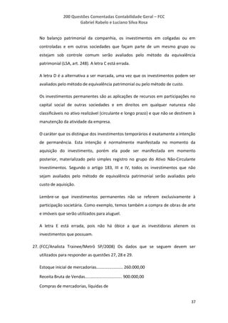 200 Questões Comentadas Contabilidade Geral – FCC
Gabriel Rabelo e Luciano Silva Rosa
37
No balanço patrimonial da companhia, os investimentos em coligadas ou em
controladas e em outras sociedades que façam parte de um mesmo grupo ou
estejam sob controle comum serão avaliados pelo método da equivalência
patrimonial (LSA, art. 248). A letra C está errada.
A letra D é a alternativa a ser marcada, uma vez que os investimentos podem ser
avaliados pelo método de equivalência patrimonial ou pelo método de custo.
Os investimentos permanentes são as aplicações de recursos em participações no
capital social de outras sociedades e em direitos em qualquer natureza não
classificáveis no ativo realizável (circulante e longo prazo) e que não se destinem à
manutenção da atividade da empresa.
O caráter que os distingue dos investimentos temporários é exatamente a intenção
de permanência. Esta intenção é normalmente manifestada no momento da
aquisição do investimento, porém ela pode ser manifestada em momento
posterior, materializado pelo simples registro no grupo do Ativo Não-Circulante
Investimentos. Segundo o artigo 183, III e IV, todos os investimentos que não
sejam avaliados pelo método de equivalência patrimonial serão avaliados pelo
custo de aquisição.
Lembre-se que investimentos permanentes não se referem exclusivamente à
participação societária. Como exemplo, temos também a compra de obras de arte
e imóveis que serão utilizados para aluguel.
A letra E está errada, pois não há óbice a que as investidoras alienem os
investimentos que possuam.
27. (FCC/Analista Trainee/Metrô SP/2008) Os dados que se seguem devem ser
utilizados para responder as questões 27, 28 e 29.
Estoque inicial de mercadorias....................... 260.000,00
Receita Bruta de Vendas................................ 900.000,00
Compras de mercadorias, líquidas de
 