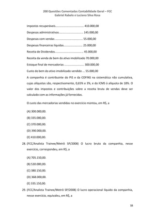 200 Questões Comentadas Contabilidade Geral – FCC
Gabriel Rabelo e Luciano Silva Rosa
38
impostos recuperáveis.................................... 410.000,00
Despesas administrativas............................... 145.000,00
Despesas com vendas ................................... 55.000,00
Despesas financeiras líquidas........................ 25.000,00
Receita de Dividendos.................................... 45.000,00
Receita da venda de bem do ativo imobilizado 70.000,00
Estoque final de mercadorias ......................... 300.000,00
Custo do bem do ativo imobilizado vendido ... 55.000,00
A companhia é contribuinte do PIS e da COFINS na sistemática não cumulativa,
cujas alíquotas são, respectivamente, 0,65% e 3%, e do ICMS à alíquota de 18%. O
valor dos impostos e contribuições sobre a receita bruta de vendas deve ser
calculado com as informações já fornecidas.
O custo das mercadorias vendidas no exercício montou, em R$, a
(A) 300.000,00.
(B) 335.000,00.
(C) 370.000,00.
(D) 390.000,00.
(E) 410.000,00.
28. (FCC/Analista Trainee/Metrô SP/2008) O lucro bruto da companhia, nesse
exercício, correspondeu, em R$, a
(A) 705.150,00.
(B) 530.000,00.
(C) 380.150,00.
(D) 368.000,00.
(E) 335.150,00.
29. (FCC/Analista Trainee/Metrô SP/2008) O lucro operacional líquido da companhia,
nesse exercício, equivaleu, em R$, a
 
