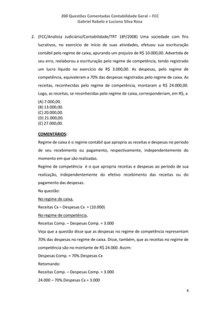 200 Questões Comentadas Contabilidade Geral – FCC
Gabriel Rabelo e Luciano Silva Rosa
4
2. (FCC/Analista Judiciário/Contabilidade/TRT 18ª/2008) Uma sociedade com fins
lucrativos, no exercício de início de suas atividades, efetuou sua escrituração
contábil pelo regime de caixa, apurando um prejuízo de R$ 10.000,00. Advertida de
seu erro, reelaborou a escrituração pelo regime de competência, tendo registrado
um lucro líquido no exercício de R$ 3.000,00. As despesas, pelo regime de
competência, equivaleram a 70% das despesas registradas pelo regime de caixa. As
receitas, reconhecidas pelo regime de competência, montaram a R$ 24.000,00.
Logo, as receitas, se reconhecidas pelo regime de caixa, corresponderiam, em R$, a
(A) 7.000,00.
(B) 13.000,00.
(C) 20.000,00.
(D) 21.000,00.
(E) 27.000,00.
COMENTÁRIOS:
Regime de caixa é o regime contábil que apropria as receitas e despesas no período
de seu recebimento ou pagamento, respectivamente, independentemente do
momento em que são realizadas.
Regime de competência é o que apropria receitas e despesas ao período de sua
realização, independentemente do efetivo recebimento das receitas ou do
pagamento das despesas.
Na questão:
No regime de caixa,
Receitas Cx – Despesas Cx = (10.000)
No regime de competência,
Receitas Comp. – Despesas Comp. = 3.000
Veja que a questão disse que as despesas no regime de competência representam
70% das despesas no regime de caixa. Disse, também, que as receitas no regime de
competência são no montante de R$ 24.000. Assim:
Despesas Comp. = 70%.Despesas Cx
Retomando:
Receitas Comp. – Despesas Comp. = 3.000
24.000 – 70%.Despesas Cx = 3.000
 