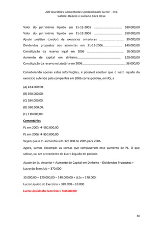 200 Questões Comentadas Contabilidade Geral – FCC
Gabriel Rabelo e Luciano Silva Rosa
40
Valor do patrimônio líquido em 31-12-2005 .................................. 580.000,00
Valor do patrimônio líquido em 31-12-2006 .................................. 950.000,00
Ajuste positivo (credor) de exercícios anteriores ............................. 30.000,00
Dividendos propostos aos acionistas em 31-12-2006....................... 140.000,00
Constituição da reserva legal em 2006 ............................................ 18.000,00
Aumento de capital em dinheiro..................................................... 120.000,00
Constituição da reserva estatutária em 2006.................................................... 36.000,00
Considerando apenas estas informações, é possível concluir que o lucro líquido do
exercício auferido pela companhia em 2006 correspondeu, em R$, a
(A) 414.000,00.
(B) 390.000,00.
(C) 384.000,00.
(D) 360.000,00.
(E) 330.000,00.
Comentários
PL em 2005  580.000,00
PL em 2006  950.000,00
Vejam que o PL aumentou em 370.000 de 2005 para 2006.
Agora, vamos decompor as contas que compuseram esse aumento de PL. O que
sobrar, vai ser proveniente do Lucro Líquido do período.
Ajuste de Ex. Anterior + Aumento de Capital em Dinheiro – Dividendos Propostos +
Lucro do Exercício = 370.000
30.000,00 + 120.000,00 – 140.000,00 + LLEx = 370.000
Lucro Líquido do Exercício = 370.000 – 10.000
Lucro Líquido do Exercício = 360.000,00
 