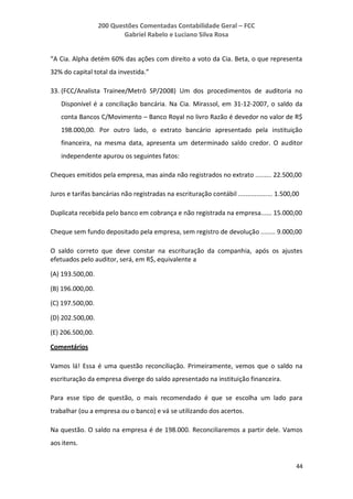 200 Questões Comentadas Contabilidade Geral – FCC
Gabriel Rabelo e Luciano Silva Rosa
44
“A Cia. Alpha detém 60% das ações com direito a voto da Cia. Beta, o que representa
32% do capital total da investida.”
33. (FCC/Analista Trainee/Metrô SP/2008) Um dos procedimentos de auditoria no
Disponível é a conciliação bancária. Na Cia. Mirassol, em 31-12-2007, o saldo da
conta Bancos C/Movimento – Banco Royal no livro Razão é devedor no valor de R$
198.000,00. Por outro lado, o extrato bancário apresentado pela instituição
financeira, na mesma data, apresenta um determinado saldo credor. O auditor
independente apurou os seguintes fatos:
Cheques emitidos pela empresa, mas ainda não registrados no extrato ......... 22.500,00
Juros e tarifas bancárias não registradas na escrituração contábil ................... 1.500,00
Duplicata recebida pelo banco em cobrança e não registrada na empresa...... 15.000,00
Cheque sem fundo depositado pela empresa, sem registro de devolução ........ 9.000,00
O saldo correto que deve constar na escrituração da companhia, após os ajustes
efetuados pelo auditor, será, em R$, equivalente a
(A) 193.500,00.
(B) 196.000,00.
(C) 197.500,00.
(D) 202.500,00.
(E) 206.500,00.
Comentários
Vamos lá! Essa é uma questão reconciliação. Primeiramente, vemos que o saldo na
escrituração da empresa diverge do saldo apresentado na instituição financeira.
Para esse tipo de questão, o mais recomendado é que se escolha um lado para
trabalhar (ou a empresa ou o banco) e vá se utilizando dos acertos.
Na questão. O saldo na empresa é de 198.000. Reconciliaremos a partir dele. Vamos
aos itens.
 