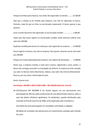 200 Questões Comentadas Contabilidade Geral – FCC
Gabriel Rabelo e Luciano Silva Rosa
45
Cheques emitidos pela empresa, mas ainda não registrados no extrato ......... 22.500,00
Veja que o cheque já foi emitido pela empresa, mas não foi registrado no banco.
Portanto, nada há que ser feito na escrituração empresarial. O banco apenas é que
ajustará.
Juros e tarifas bancárias não registradas na escrituração contábil ................... 1.500,00
Vejam que não houve registro na escrituração contábil, então devemos subtrair esse
valor dos 198.000.
Duplicata recebida pelo banco em cobrança e não registrada na empresa...... 15.000,00
Houve registro no banco, mas não na empresa. Para ajustar, devemos somar este valor
aos 198.000.
Cheque sem fundo depositado pela empresa, sem registro de devolução ........ 9.000,00
Neste caso, a empresa mandou o valor para o banco, registrando a soma, porém, o
banco não conseguiu proceder à arrecadação do dinheiro. A empresa já tinha somado
seu valor no Bancos Conta Movimento, todavia, esse valor não entrará efetivamente.
Deve-se, por isso, fazer a diminuição do valor.
Assim, ficamos com:
Conciliação: 198.000-1.500+15.000-9.000 = 202.500,00 (Gabarito: Letra D)
34. (FCC/Assessor MP RS/2008) A Cia Estelar registra em seu permanente uma
participação de 10% das ações preferenciais de uma determinada empresa, sobre a
qual não detém influência significativa. Os dividendos, quando distribuídos pela
investida ao final do exercício de 2008, serão registrados pela investidora a
(A) crédito da conta participações em sociedades controladas e coligadas.
(B) débito de resultados não operacionais em investimentos avaliados pelo método
de custo.
 